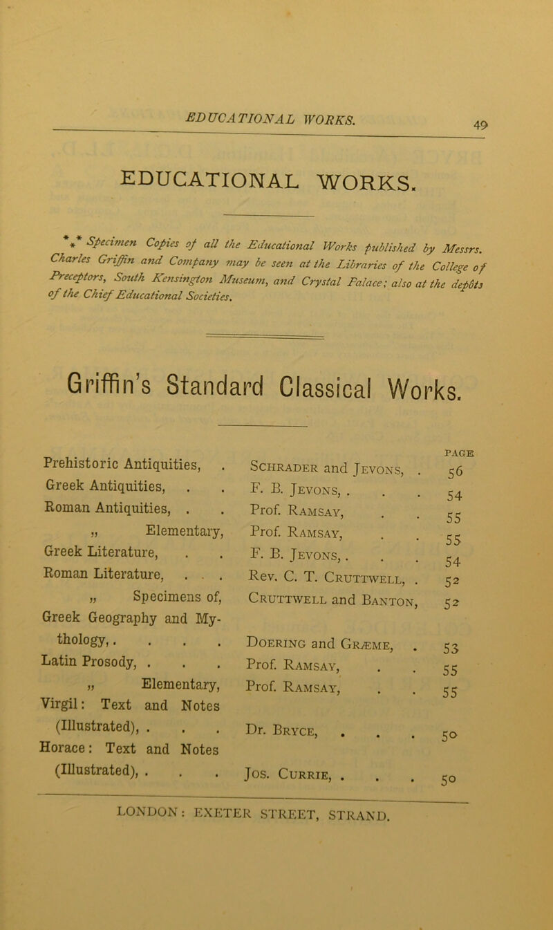 49 EDUCATIONAL WORKS. * Specimen Copies op all the Educational Works ptiblished by Messrs. Charles Griffin and Company may be seen at the Libraries of the College of Preceptors, South Kensington Mziseum, and Crystal Palace; also at the depdts of the Chief Educational Societies. Griffin’s Standard Classical Works. Prehistoric Antiquities, Schrader and Jevons, . PAGE 56 Greek Antiquities, F. B. Jevons, . 54 Roman Antiquities, . Prof. Ramsay, 55 „ Elementary, Prof, Ramsay, 55 Greek Literature, F. B. Jevons, . 54 Roman Literature, . . . Rev. C. T. Cruttwell, . 52 „ Specimens of. Cruttwell and Banton, 52 Greek Geography and My- thology,.... Doering and Graeme, 53 Latin Prosody, . Prof. Ramsay, 55 „ Elementary, Prof Ramsay, 5 5 Virgil: Text and Notes (Illustrated), . Dr. Bryce, 50 Horace: Text and Notes (Illustrated), . Jos. Currie, . 50