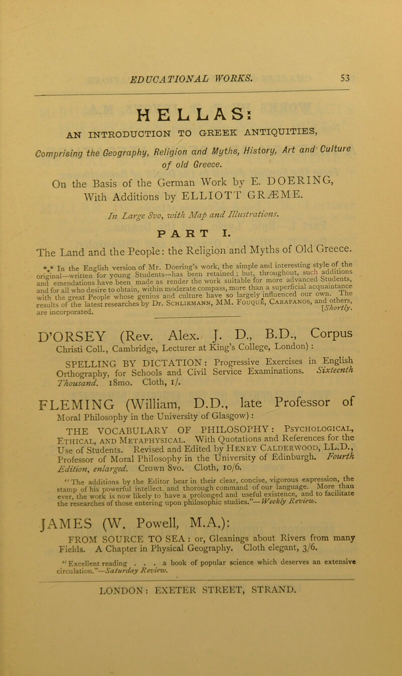 HELLAS; AN INTRODUCTION TO GREEK ANTIQUITIES, Comprising the Geography, Religion and Myths, History, Art and Culture of old Greece. On the Basis of the German Work by E. DOERING, With Additions by ELLIOTT GR^jEME. In Large Svo, with Map and Illustrations. PART I. The Land and the People: the Religion and Myths of Old Greece. In the English version of hlr. Doering’s work, the simple and interesting style of the original—written for young Students—has been retained ; but throughout, such additions and emendations have been made as render the work suitable for more and for all who desire to obtain, within moderate compass, more than a superficial acquaint^cc with the great People whose genius and culture have so largely influenced our own. i he results onhe latest researches by Dr. Schliemann, MM. Fouque, Carapanos, are incorporated. *■ D’ORSEY (Rev. Alex. J. D., B.D., Corpus Christ! Coll., Cambridge, Lecturer at King’s College, London) : SPELLING BY DICTATION: Pro^-essive Exercises in English Orthography, for Schools and Civil Service Examinations. Sixteenth Thousand. i8mo. Cloth, i/. FLEMING (William, D.D., late Professor of Moral Philosophy in the University of Glasgow): THE VOCABULARY OF PHILOSOPHY: Psychological, Ethical, and Metaphysical. With Quotations and References for the Use of Students. Revised and Edited by Henry Calderwood, LL.D., Professor of Moral Philosophy in the University of Edinburgh. Fourth Edition, enlarged. Crown Svo. Cloth, Io/6. “'The additions by the Editor bear in their clear, concise, vigorous expression, the stamp of his powerful intellect, and thorough command of our language. More than ever, the work is now likely to have a prolonged and useful existence, and to facilitate the researches of those entering upon philosophic studies. Weekly Revtevj. JAMES (W. Powell, M.A.): FROM SOURCE TO SEA : or. Gleanings about Rivers from many Fields. A Chapter in Physical Geography. Cloth elegant, 3/6.  Excellent reading ... a book of popular science which deserves an extensive circulation.”—Saturday Review.