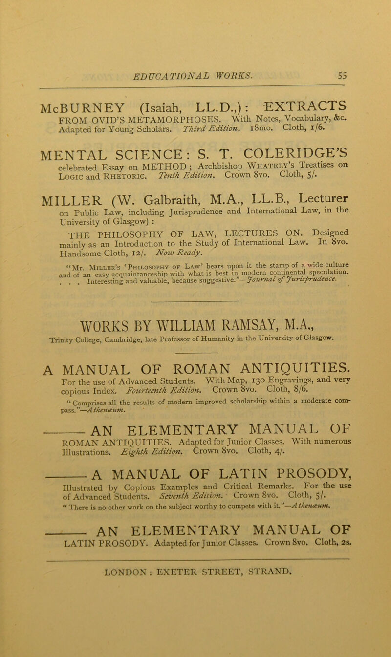 McBURNEY (Isaiah, LL.D.,): EXTRACTS FROM OVID’S METAMORPHOSES. With Notes, Vocabulary, &c. Adapted for Young Scholars. Third Edition. i8mo. Cloth, l/6. MENTAL SCIENCE : S. T. COLERIDGE’S celebrated Essay on METHOD ; Archbishop Whately’s Treatises on Logic and Rhetoric. Tenth Edition. Crown 8vo. Cloth, 5/. MILLER (W. Galbraith, M.A., LL.B., Lecturer on Public Law, including Jurisprudence and International Law, in the University of Glasgow) : THE PHILOSOPHY OF LAW, LECTURES ON. Designed mainly as an Introduction to the Study of International Law. In 8vo. Handsome Cloth, 12/. Now Ready. “Mr. Miller’s ‘Philosophy of Law’ bears upon it the stamp of a wide culture and of an easy acquaintanceship with what is best in modern conti^ntal speculation. Interesting and valuable, because suggestive.*'—Journal of Jurtsfrudence* WORKS BY WILLIAM RAMSAY, M.A., Trinity College, Cambridge, late Professor of Humanity in the University of Glasgow. A MANUAL OF ROMAN ANTIQUITIES. For the use of Advanced Students. With Map, 130 Engravings, and very copious Index. Fourteenth Edition. Crown 8vo. Cloth, 8/6, “ Comprises all the results of modem improved scholarship within a moderate com- pass. ”—A thenaum. AN ELEMENTARY MANUAL OF ROMAN ANTIQUITIES. Adapted for Junior Classes. With numerous Illustrations. Eighth Edition. Crown 8vo. Cloth, 4/. A MANUAL OF LATIN PROSODY, Illustrated by Copious Examples and Critical Remarks. For the use of Advanced Students. Sevettth Edition. ' crown 8vo. Cloth, 5/- “ There is no other work on the subject worthy to compete with it.”—Ai/iefueum. an elementary manual of LATIN PROSODY. Adaptedfor Junior Classes. Crown 8vo. Cloth, 2s.