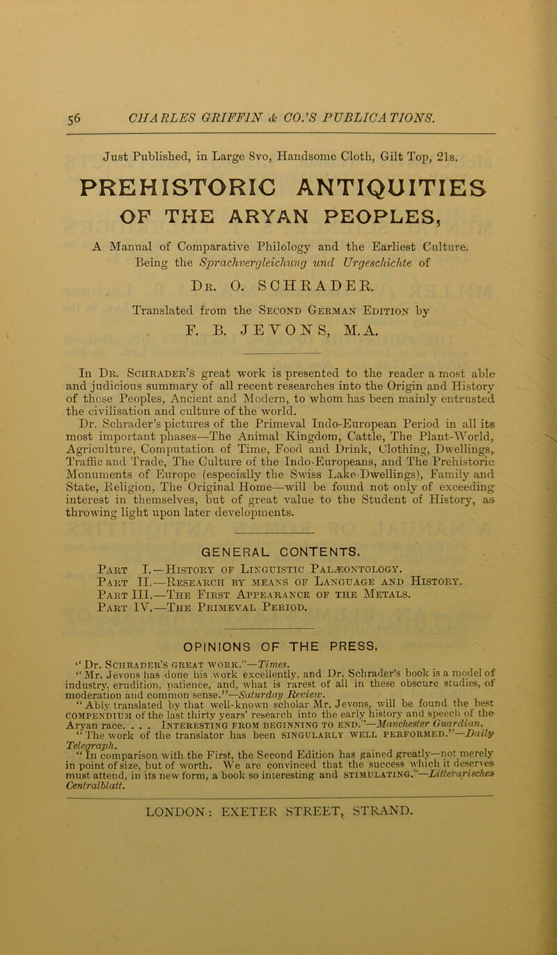 Just Published, in Large 8vo, Handsome Cloth, Gilt Top, 21s. PREHISTORIC ANTIQUITIES OF THE ARYAN PEOPLES, A Manual of Comparative Philology and the Earliest Culture. Being the Sprachverr]leicliung und Urgeschichte of Dr. O. SOHEADEK Translated from the Second German Edition by F. B. JEVONS, M.A. In Dr. Schrader’s great work is presented to the reader a most able and judicious summary of all recent researches into the Origin and History of those Peoples, Ancient and Modern, to whom has been mainly entrusted the civilisation and culture of the world. Dr. Schrader’s pictures of the Primeval Indo-European Period in all its most important phases—The Animal Kingdom, Cattle, The Plant-World, Agriculture, Computation of Time, Food and Drink, Clothing, Dwellings, Traffic and Trade, The Culture of the Indo-Europeans, and The Prehistoric Monuments of Europe (especially the Swiss Lake-Dwellings), Family and State, Religion, The Original Home—will be found not only of exceeding- interest in themselves, but of great value to the Student of History, as throwing light upon later developments. GENERAL CONTENTS. Part I.—History oe Linguistic Paleontology. Part 31.—Research by means of Language and History. Part III.—The First Appearance of the Metals. Part IV.—The Primeval Period. OPINIONS OF THE PRESS. ‘‘ Dr. Schrader’s great work.”—TtOTc.?. ‘'Mr. Jevons has done his work excellently, and Dr. Schrader’s book is a model of industry, erudition, patience, and, what is rarest of all in these obscure studies, of moderation and common sense.”—Saturday Review. “ Ably translated by that well-known scholar Mr. Jevons, will be found the best compendium of the last thirty years’ research into the early history and speech of the Aryan race. . . . Interesting from beginning to end.”—Manchester Guardian. “The work of the translator has been singularly well performed.”—Daily Telegraph. “ In comparison with the First, the Second Edition has gained greatly—not merely in point of size, but of worth. We are convinced that the success which it deserves must attend, in its nevvform, a book so interesting and stimulating.”—Litterurisches Centralblatt.