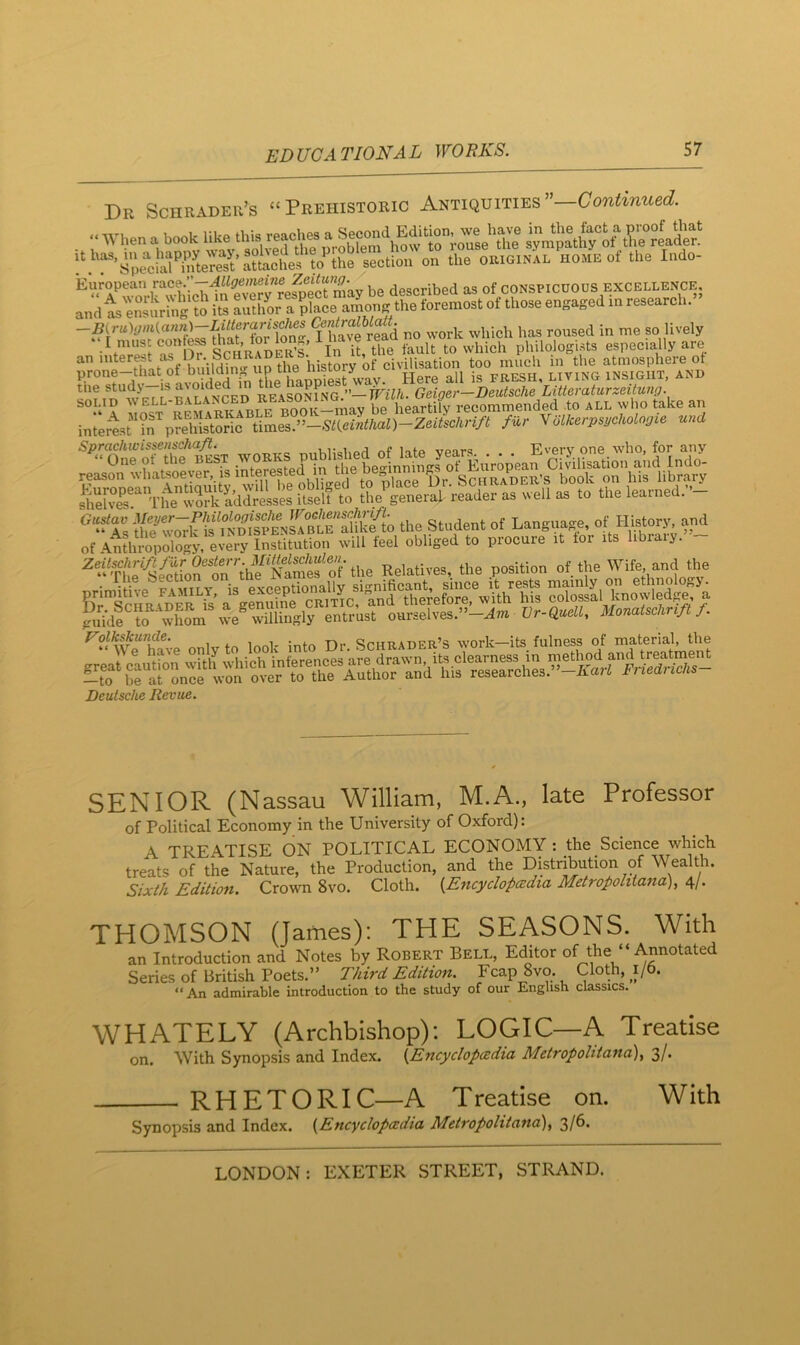 Dr Schrader’s “Prehistoric Antiquities”—Continued. !\ ’Spe'^cial^Se^ the original home ot the Indo- be described as of conspicuous excellence, enstl'ng ?o' i£ amonj: the foremost ot th»e engaged m eeeearch.” ?have r£d no work which has roused in me so lively o= > Schrader’s’ In it, the fault to which philologists especially are an niterest as D . SC^ the atmosphere ot prone-that ot bi ildm^^^ insight, and the stud> — 3 * reasonFng ’’—TFilh. Geiger—Deutsche Litteraturzeitung. solid be heartily recommended to all who take an interest's^prehistoric iim^s.^’-mieilthal)-Zeiischrift fur Yolkerpsgchologie und eter The“r& to uST to She'^general readet- as well as to the leatned.-- Sv^k if .tSei the Student of Language, of History and ot 4n?hJoyiogy eJerf I 'viH feel obliged to procure it lor its library. - Relatives, the .position of the Wife, and the nrJmitivp FAMILY is exceptionally significant, since it rests mainly on ethnolo„j. ?{rSriiRADS S’a elSe ^ therefore, with his colossal knowledge, a gilidl ?o whL entr’ust ourselves.”-^» Dr-e»e«, Mmatschr.ft f. Volk^unde. Schrader’s w'ork—its fulness of material, the Deutsche Revue. SENIOR (Nassau William, M.A., late Professor of Political Economy in the University of Oxford): A TREATISE ON POLITICAL ECONOMY : the Science which treats of the Nature, the Production, and the Distribution of Wealth. Sixik Edition. Crown 8vo. Cloth. {Encyclopaedia Metrofolitana), 4/. THOMSON (James): THE SEASONS. With an Introduction and Notes by Robert Bell, Editor of the “ Annotated Series of British Poets.” Third Edition. Fcap 8vo. Cloth, 1/6. “An admirable introduction to the study of our English classics. WHATELY (Archbishop); LOGIC—A Treatise on. With Synopsis and Index. {Encyclopedia Metropohtana), 3/. RHETORIC—A Treatise on. With Synopsis and Index. {Encyclopedia Metropolitana)^ 3/6.