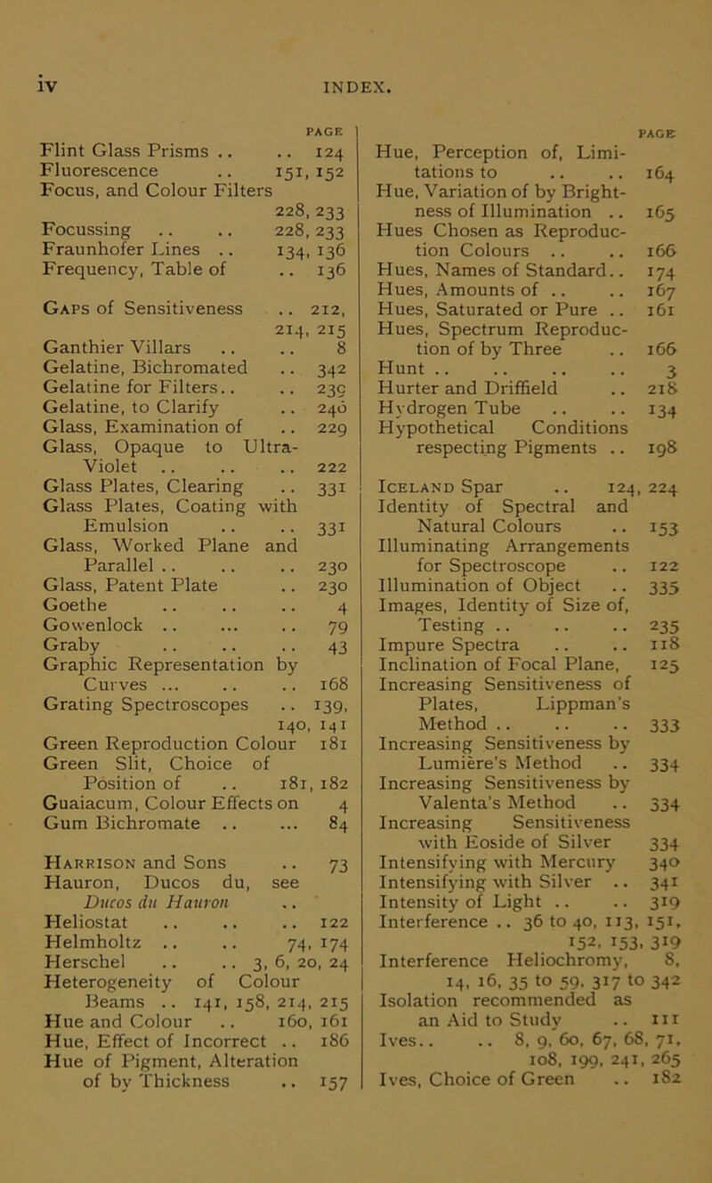 Flint Glass Prisms .. PAGE .. 124 Fluorescence I5U 152 Focus, and Colour Filters 228, 233 Focussing 228, 233 Fraunhofer Lines .. t34. t36 Frequency, Table of .. 136 Gaps of Sensitiveness .. 212, 214. 215 Ganthier Villars 8 Gelatine, Bichromated • • 342 Gelatine for Filters.. • • 23c Gelatine, to Clarify .. 246 Glass, Examination of .. 229 Glass, Opaque to Ultra- Violet 222 Glass Plates, Clearing •• 331 Glass Plates, Coating with Emulsion • ■ 331 Glass, Worked Plane and Parallel .. 230 Glass, Patent Plate .. 230 Goethe 4 Gowenlock .. 79 Graby 43 Graphic Representation by Curves ... .. 168 Grating Spectroscopes • • 139. 140, 141 Green Reproduction Colour 181 Green Slit, Choice of Position of i8i, 182 Guaiacum, Colour Effects on 4 Gum Bichromate ... 84 Harrison and Sons 73 Hauron, Ducos du, see Ducos du Hauron , . Heliostat . . 122 Helmholtz .. .. 74,174 Herschel .. ..3,6, 20, 24 Heterogeneity of Colour Beams .. 141, 158, 214, 215 Hue and Colour .. 160, 161 Hue, Effect of Incorrect .. 186 Hue of Pigment, Alteration of by Thickness .. 157 PAGE Hue, Perception of, Limi- tations to .. .. 164 Hue, Variation of by Bright- ness of Illumination .. 165 Hues Chosen as Reproduc- tion Colours .. .. 166 Hues, Names of Standard.. 174 Hues, Amounts of .. .. 167 Plues, Saturated or Pure .. 161 Hues, Spectrum Reproduc- tion of by Three .. 166 Hunt .. .. .. .. 3 Hurter and Driffield .. 218 Hydrogen Tube .. .. 134 Hypothetical Conditions respecting Pigments .. 198 Iceland Spar .. 124, 224 Identity of Spectral and Natural Colours .. 153 Illuminating Arrangements for Spectroscope .. 122 Illumination of Object .. 335 Images, Identity of Size of, Testing 235 Impure Spectra .. .. 118 Inclination of Focal Plane, 125 Increasing Sensitiveness of Plates, Lippman’s Method 333 Increasing Sensitiveness by Lumiere’s Method .. 334 Increasing Sensitiveness by Valenta’s Method .. 334 Increasing Sensitiveness with Eoside of Silver 334 Intensifying with Mercury 340 Intensifying with Silver .. 341 Intensity of Light .. .. 319 Interference .. 36 to 40, 113, 151, 152, 153. 3i9 Interference Heliochromy, 8, 14, 16, 35 to 59, 317 to 342 Isolation recommended as an Aid to Study .. m Ives.. .. 8, 9, 60, 67, 68, 71, 108, 199, 241, 265 Ives, Choice of Green .. 182