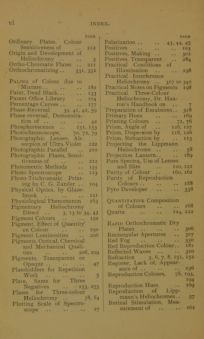 PAGE Ordinary Plates, Colour Sensitiveness of .. 212 Origin and Development of Heliochromy .. .. 3 Ortho-Chromatic Plates .. 211 Orthochromatizing .. 331, 332 Paling of Colour due to Mixture .. .. .. 180 Paint, Dead Black... .. 133 Patent Office Library .. 104 Percentage Curves .. .. 177 Phase-Reversal 39, 41, 42, 59 Phase-reversal, Demonstra- tion of .. .. .. 42 Phosphorescence .. 151, 153 Photochromoscope, 70, 72, 79 Photographic Lenses, Ab- sorpion of Ultra-Violet 222 Photographic Parallel .. 210 Photographic Plates, Sensi- tiveness of .. .. 212 Photometric Methods .. 155 Photo Spectroscope .. 123 Photo-Trichromatic Print- ing by C. G. Zander .. 104 Physical Optics, by Glaze- brook .. .. .. 121 Physiological Phenomenon 163 Pigmentary Heliochromy Direct .. 3, 13 to 34, 43 Pigment Colours .. .. 192 Pigment, Effect of Quantity on Colour .. .. 250 Pigment Luminosities .. 206 Pigments, Optical, Chemical and Mechanical Quali- ties .. .. 206,209 Pigments, Transparent or Opaque .. .. .. 47 Plateholders for Repetition Work .. .. .. 5 Plate, Same for Three Negatives .. 253, 255 Plates for Three-colour Heliochromy .. 78, 84 Plotting Scale of Spectro- scope .. Polarization .. PAGE 43. 44. 45 Positives .. 103 Positives, Making .. .. 302 Positives, Transparent .. 284 Practical Conditions of Illumination .. 198 Practical Interference Heliochromy .. 31710342 Practical Notes on Pigments 198 Practical Three-Colour Heliochromy, Dr. Hau- ron’s Handbook on 7 Preparation of Emulsions.. 328 Primary Hues .. .. 169 Printing Colours .. 72, 76 Prism, Angle of .. 126,127 Prism, Dispersion by 118, 126 Prism, Refraction by . .. 115 Projecting the Lippmann Heliochrome .. .. 58 Projection Lantern.. .. 189 Pure Spectra, Use of Lenses and Slits .. 120,121 Purity of Colour .. 160,161 Purity of Reproduction Colours .. .. .. 188 Pyro Developer .. .. 338 Quantitative Composition of Colours .. .. 168 Quartz .. .. 124,222 Rapid Orthochromatic Dry Plates .. .. .. 306 Rectangular Apertures .. 307 Red Fog 33° Red Reproduction Colour.. 181 Reflected Waves .. .. 320 Refraction 5. 6, 7, 8, 151, 152 Register, Lack of, Appear- ance of .. .. •• 236 Reproduction Colours, 78, 193, 194 Reproduction Hues .. 169 Reproduction of Lipp- mann’s Heliochromes.. 57 Retinal Stimulation, Mea- surement of .. •• 161 27
