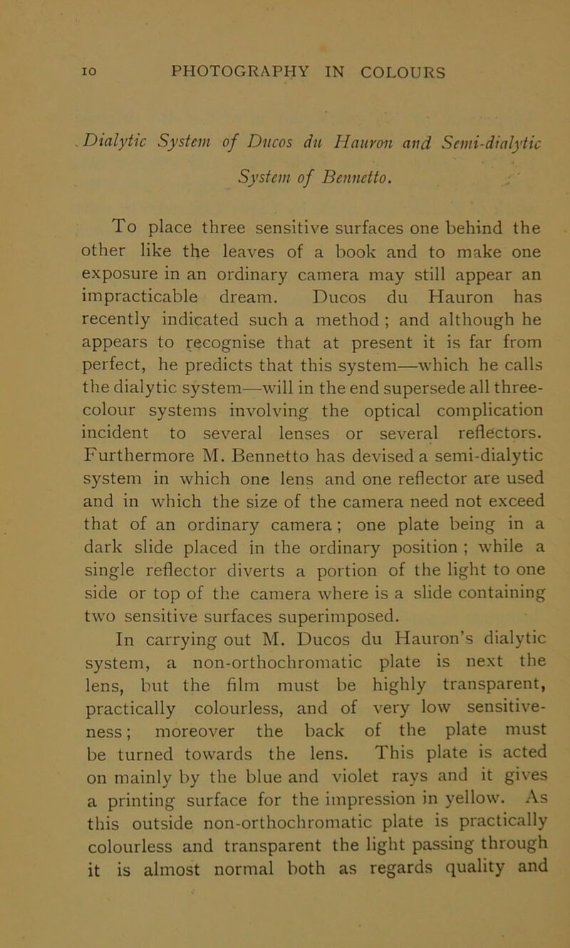 Dialytic System of Ducos ciu Hauroii and Semi-dialytic System of Bennetto. To place three sensitive surfaces one behind the other like the leaves of a book and to make one exposure in an ordinary camera may still appear an impracticable dream. Ducos du Hauron has recently indicated such a method ; and although he appears to recognise that at present it is far from perfect, he predicts that this system—which he calls the dialytic system—will in the end supersede all three- colour systems involving the optical complication incident to several lenses or several reflectors. Furthermore M. Bennetto has devised a semi-dialytic system in which one lens and one reflector are used and in which the size of the camera need not exceed that of an ordinary camera; one plate being in a dark slide placed in the ordinary position ; while a single reflector diverts a portion of the light to one side or top of the camera where is a slide containing two sensitive surfaces superimposed. In carrying out M. Ducos du Hauron’s dialytic system, a non-orthochromatic plate is next the lens, but the film must be highly transparent, practically colourless, and of very low sensitive- ness ; moreover the back of the plate must be turned towards the lens. This plate is acted on mainly by the blue and violet rays and it gives a printing surface for the impression in yellow. As this outside non-orthochromatic plate is practically colourless and transparent the light passing through it is almost normal both as regards quality and