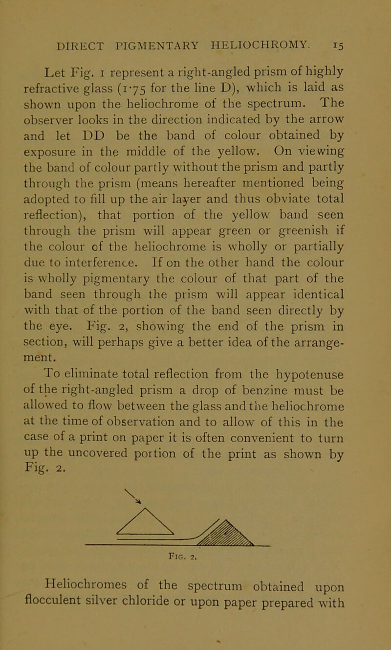 Let Fig. 1 represent a right-angled prism of highly refractive glass (x-75 for the line D), which is laid as shown upon the heliochrome of the spectrum. The observer looks in the direction indicated by the arrow and let DD be the band of colour obtained by exposure in the middle of the yellow. On viewing the band of colour partly without the prism and partly through the prism (means hereafter mentioned being adopted to fill up the air layer and thus obviate total reflection), that portion of the yellow band seen through the prism will appear green or greenish if the colour of the heliochrome is wholly or partially due to interference. If on the other hand the colour is wholly pigmentary the colour of that part of the band seen through the prism will appear identical with that of the portion of the band seen directly by the eye. Fig. 2, showing the end of the prism in section, will perhaps give a better idea of the arrange- ment. To eliminate total reflection from the hypotenuse of the right-angled prism a drop of benzine must be allowed to flow betAveen the glass and the heliochrome at the time of observation and to allow of this in the case of a print on paper it is often convenient to turn up the uncovered portion of the print as shown by Fig. 2. Heliochromes of the spectrum obtained upon flocculent silver chloride or upon paper prepared with \ Fig. 2.