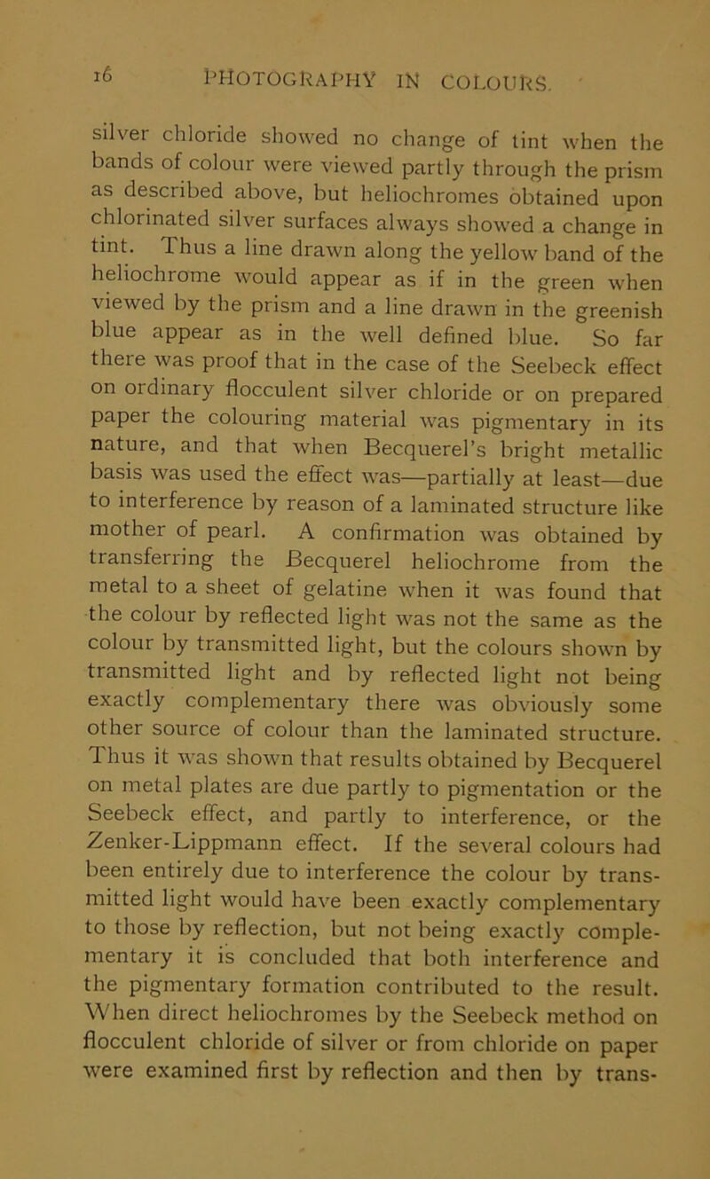 silver chloride showed no change of tint when the bands of colour were viewed partly through the prism as described above, but heliochronies obtained upon chlorinated silver surfaces always showed a change in tint. Thus a line drawn along the yellow band of the heliochiome would appear as if in the green when viewed by the prism and a line drawn in the greenish blue appear as in the well defined blue. So far there was proof that in the case of the Seebeck effect on oidinary flocculent silver chloride or on prepared paper the colouring material was pigmentary in its nature, and that when Becquerel’s bright metallic basis was used the effect was—partially at least—due to interference by reason of a laminated structure like mother of pearl. A confirmation was obtained by transferring the Becquerel heliochrome from the metal to a sheet of gelatine when it was found that the colour by reflected light was not the same as the colour by transmitted light, but the colours shown by transmitted light and by reflected light not being exactly complementary there was obviously some other source of colour than the laminated structure. 1 hus it was shown that results obtained by Becquerel on metal plates are due partly to pigmentation or the Seebeck effect, and partly to interference, or the Zenker-Lippmann effect. If the several colours had been entirely due to interference the colour by trans- mitted light would have been exactly complementary to those by reflection, but not being exactly comple- mentary it is concluded that both interference and the pigmentary formation contributed to the result. When direct heliochromes by the Seebeck method on flocculent chloride of silver or from chloride on paper were examined first by reflection and then by trans-