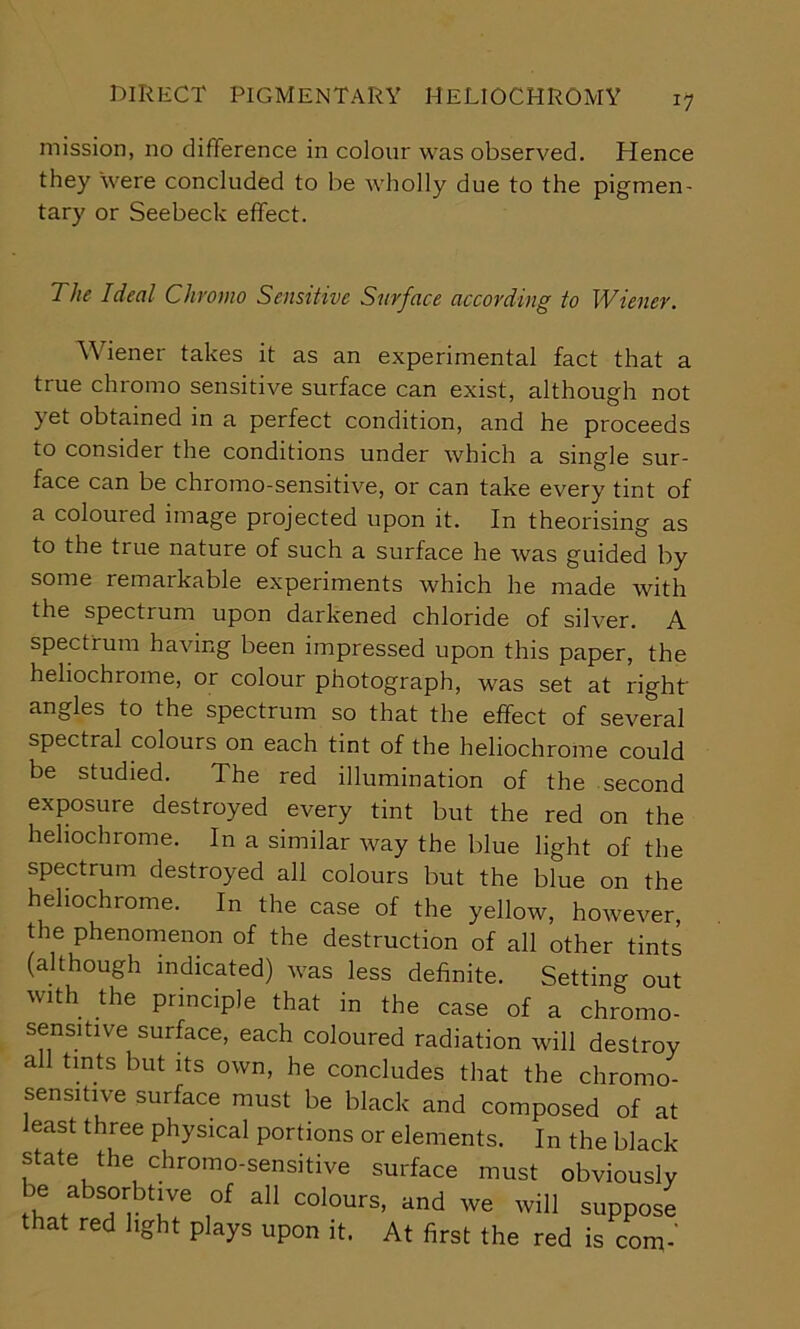mission, no difference in colour was observed. Hence they 'were concluded to be wholly due to the pigmen- tary or Seebeck effect. The Ideal Chromo Sensitive Surface according to Wiener. Wiener takes it as an experimental fact that a true chromo sensitive surface can exist, although not yet obtained in a perfect condition, and he proceeds to consider the conditions under which a single sur- face can be chromo-sensitive, or can take every tint of a coloured image projected upon it. In theorising as to the true nature of such a surface he was guided by some remarkable experiments which he made with the spectrum upon darkened chloride of silver. A spectrum having been impressed upon this paper, the hehochrome, or colour photograph, was set at right- angles to the spectrum so that the effect of several spectral colours on each tint of the heliochrome could be studied. The red illumination of the second exposure destroyed every tint but the red on the hehochrome. In a similar way the blue light of the spectrum destroyed all colours but the blue on the hehochrome. In the case of the yellow, however, the phenomenon of the destruction of all other tints (although indicated) was less definite. Setting out with the principle that in the case of a chromo- sensitive surface, each coloured radiation will destroy all tints but its own, he concludes that the chromo- sensitive surface must be black and composed of at east three physical portions or elements. In the black state the chromo-sensitive surface must obviously be absorbtive of all colours, and we will suppose that red light plays upon it. At first the red is com-'