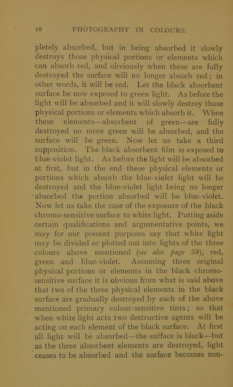 pletely absorbed, but in being absorbed it slowly destroys those physical portions or elements which can absorb red, and obviously when these are fully destroyed the surface will no longer absorb red ; in other words, it will be red. Let the black absorbent surface be now exposed to green light. As before the light will be absorbed and it will slowly destroy those physical portions or elements which absorb it. When these elements—absorbent of green—are fully destroyed no more green will be absorbed, and the surface will be green. Now let us take a third supposition. The black absorbent film -is exposed to blue-violet light. As before the light will be absorbed at first, but in the end these physical elements or portions which absorb the blue-violet light will be destroyed and the blue-violet light being no longer ' absorbed the portion absorbed will be blue-violet. Now let us take the case of the exposure of the black chromo-sensitive surface to white light. Putting aside certain qualifications and argumentative points, we may for our present purposes say that white light may be divided or plotted out into lights of the three colours above mentioned (see also page 58), red, green and blue-violet. Assuming three original physical portions or elements in the black chromo- sensitive surface it is obvious from what is said above that two of the three physical elements in the black surface are gradually destroyed by each of the above mentioned primary colour-sensitive tints; so that when white light acts two destructive agents will be acting on each element of the black surface. At first all light will be absorbed—the surface is black—but as the three absorbent elements are destroyed, light ceases to be absorbed and the surface becomes non-