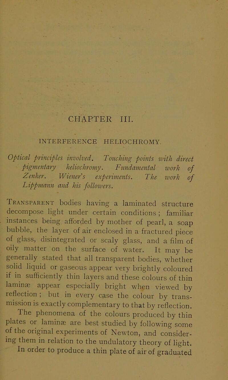 CHAPTER III. INTERFERENCE HELIOCHROMY. Optical principles involved. Touching points with direct pigmentary heliochromy. Fundamental work of Zenker. Wieners experiments. The work of Lippmann and his followers. Transparent bodies having a laminated structure decompose light under certain conditions ; familiar instances being afforded by mother of pearl, a soap bubble, the layer of air enclosed in a fractured piece of glass, disintegrated or scaly glass, and a film of oily matter on the surface of water. It may be generally stated that all transparent bodies, whether solid liquid or gaseous appear very brightly coloured if in sufficiently thin layers and these colours of thin laminae appear especially bright when viewed by- reflection ; but in every case the colour by trans- mission is exactly complementary to that by reflection. I he phenomena of the colours produced by thin plates or laminae are best studied by following some of the original experiments of Newton, and consider- ing them in relation to the undulatory theory of light. In order to produce a thin plate of air of graduated