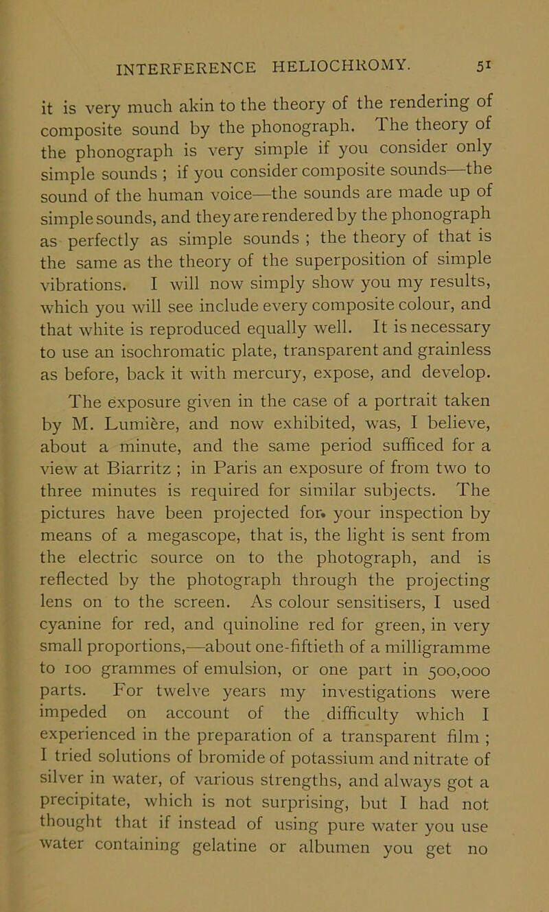 it is very much akin to the theory of the rendering of composite sound by the phonograph. The theory of the phonograph is very simple if you consider only simple sounds ; if you consider composite sounds—the sound of the human voice—the sounds are made up of simple sounds, and they are rendered by the phonograph as perfectly as simple sounds ; the theory of that is the same as the theory of the superposition of simple vibrations. I will now simply show you my results, which you will see include every composite colour, and that white is reproduced equally well. It is necessary to use an isochromatic plate, transparent and grainless as before, back it with mercury, expose, and develop. The exposure given in the case of a portrait taken by M. Lumifere, and now exhibited, was, I believe, about a minute, and the same period sufficed for a view at Biarritz ; in Paris an exposure of from two to three minutes is required for similar subjects. The pictures have been projected for. your inspection by means of a megascope, that is, the light is sent from the electric source on to the photograph, and is reflected by the photograph through the projecting lens on to the screen. As colour sensitisers, I used cyanine for red, and quinoline red for green, in very small proportions,—about one-fiftieth of a milligramme to 100 grammes of emulsion, or one part in 500,000 parts. For twelve years my investigations were impeded on account of the difficulty which I experienced in the preparation of a transparent film ; I tried solutions of bromide of potassium and nitrate of silver in water, of various strengths, and always got a precipitate, which is not surprising, but I had not thought that if instead of using pure water you use water containing gelatine or albumen you get no