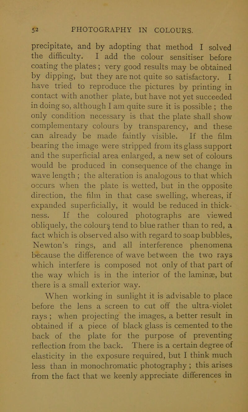 precipitate, and by adopting that method I solved the difficulty. I add the colour sensitiser before coating the plates; very good results may be obtained by dipping, but they are not quite so satisfactory. I have tried to reproduce the pictures by printing in contact with another plate, but have not yet succeeded in doing so, although I am quite sure it is possible ; the only condition necessary is that the plate shall show complementary colours by transparency, and these can already be made faintly visible. If the film bearing the image were stripped from its glass support and the superficial area enlarged, a new set of colours would be produced in consequence of the change in wave length ; the alteration is analogous to that which occurs when the plate is wetted, but in the opposite direction, the film in that case swelling, whereas, if expanded superficially, it would be reduced in thick- ness. If the coloured photographs are viewed obliquely, the colour^ tend to blue rather than to red, a fact which is observed also with regard to soap bubbles, Newton’s rings, and all interference phenomena because the difference of wave between the two rays which interfere is composed not only of that part of the way which is in the interior of the laminae, but there is a small exterior way. When working in sunlight it is advisable to place before the lens a screen to cut off the ultra-violet rays ; when projecting the images, a better result in obtained if a piece of black glass is cemented to the back of the plate for the purpose of preventing reflection from the back. There is a certain degree of elasticity in the exposure required, but I think much less than in monochromatic photography ; this arises from the fact that we keenly appreciate differences in
