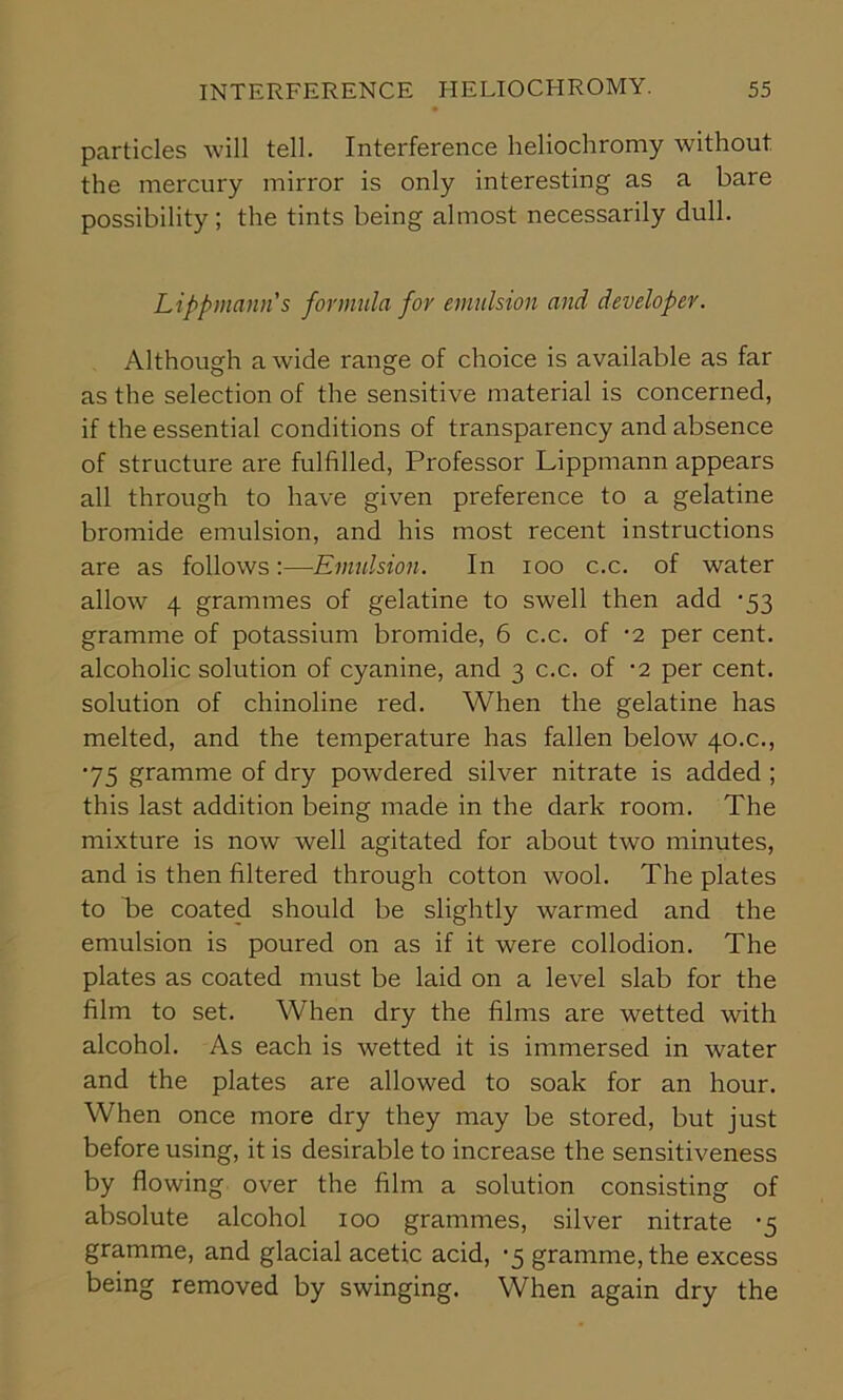 particles will tell. Interference heliochromy without the mercury mirror is only interesting as a bare possibility; the tints being almost necessarily dull. Lippmann's formula for emulsion and developer. Although a wide range of choice is available as far as the selection of the sensitive material is concerned, if the essential conditions of transparency and absence of structure are fulfilled, Professor Lippmann appears all through to have given preference to a gelatine bromide emulsion, and his most recent instructions are as follows:—Emulsion. In 100 c.c. of water allow 4 grammes of gelatine to swell then add -53 gramme of potassium bromide, 6 c.c. of -2 per cent, alcoholic solution of cyanine, and 3 c.c. of -2 per cent, solution of chinoline red. When the gelatine has melted, and the temperature has fallen below 40.c., '75 gramme of dry powdered silver nitrate is added ; this last addition being made in the dark room. The mixture is now well agitated for about two minutes, and is then filtered through cotton wool. The plates to be coated should be slightly warmed and the emulsion is poured on as if it were collodion. The plates as coated must be laid on a level slab for the film to set. When dry the films are wetted with alcohol. As each is wetted it is immersed in water and the plates are allowed to soak for an hour. When once more dry they may be stored, but just before using, it is desirable to increase the sensitiveness by flowing over the film a solution consisting of absolute alcohol 100 grammes, silver nitrate -5 gramme, and glacial acetic acid, -5 gramme, the excess being removed by swinging. When again dry the