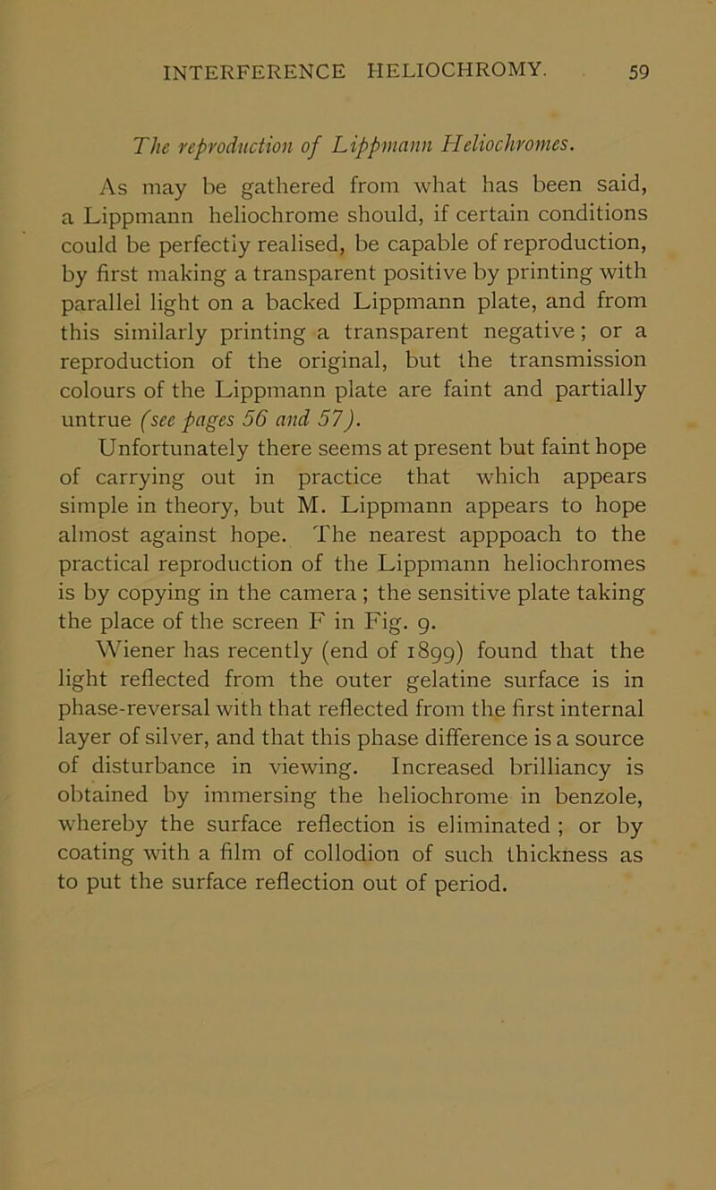 The reproduction of Lippmann Heliochromes. As may be gathered from what has been said, a Lippmann heliochrome should, if certain conditions could be perfectly realised, be capable of reproduction, by first making a transparent positive by printing with parallel light on a backed Lippmann plate, and from this similarly printing a transparent negative ; or a reproduction of the original, but the transmission colours of the Lippmann plate are faint and partially untrue (see pages 56 and 57). Unfortunately there seems at present but faint hope of carrying out in practice that which appears simple in theory, but M. Lippmann appears to hope almost against hope. The nearest apppoach to the practical reproduction of the Lippmann heliochromes is by copying in the camera ; the sensitive plate taking the place of the screen F in Fig. g. Wiener has recently (end of i8gg) found that the light reflected from the outer gelatine surface is in phase-reversal with that reflected from the first internal layer of silver, and that this phase difference is a source of disturbance in viewing. Increased brilliancy is obtained by immersing the heliochrome in benzole, whereby the surface reflection is eliminated ; or by coating with a film of collodion of such thickness as to put the surface reflection out of period.