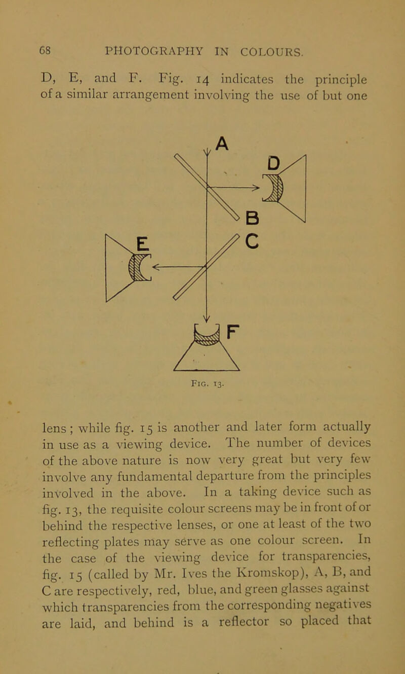 D, E, and F. Fig. 14 indicates the principle of a similar arrangement involving the use of but one lens; while fig. 15 is another and later form actually in use as a viewing device. 1 he number of devices of the above nature is now very great but very few involve any fundamental departure from the principles involved in the above. In a taking device such as fig. 13, the requisite colour screens may be in front of or behind the respective lenses, or one at least of the two reflecting plates may serve as one colour screen. In the case of the viewing device for transparencies, fig. 15 (called by Mr. Ives the Kromskop), A, 13, and C are respectively, red, blue, and green glasses against which transparencies from the corresponding negatives are laid, and behind is a reflector so placed that