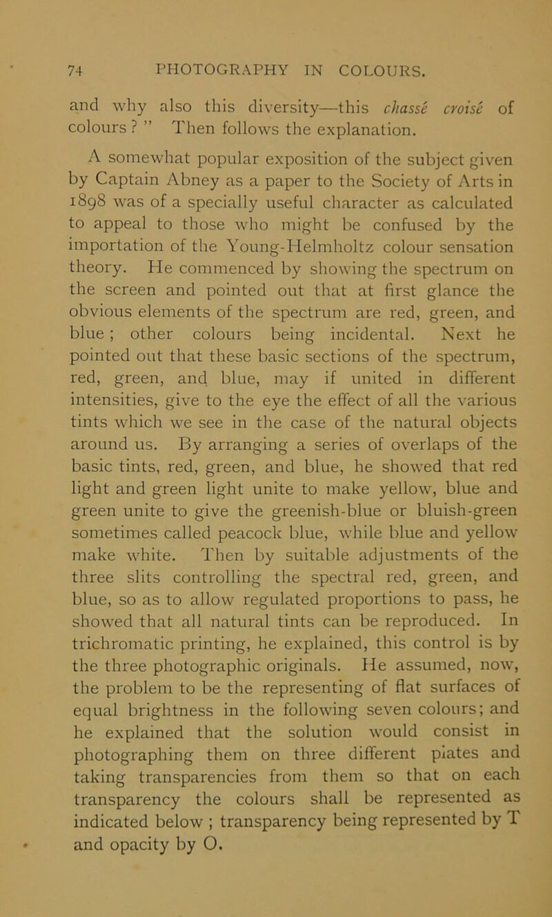 and why also this diversity—this chasse croise of colours? ” Then follows the explanation. A somewhat popular exposition of the subject given by Captain Abney as a paper to the Society of Arts in 1898 was of a specially useful character as calculated to appeal to those who might be confused by the importation of the Young-Helmholtz colour sensation theory. He commenced by showing the spectrum on the screen and pointed out that at first glance the obvious elements of the spectrum are red, green, and blue ; other colours being incidental. Next he pointed out that these basic sections of the spectrum, red, green, and blue, may if united in different intensities, give to the eye the effect of all the various tints which we see in the case of the natural objects around us. By arranging a series of overlaps of the basic tints, red, green, and blue, he showed that red light and green light unite to make yellow, blue and green unite to give the greenish-blue or bluish-green sometimes called peacock blue, while blue and yellow make white. Then by suitable adjustments of the three slits controlling the spectral red, green, and blue, so as to allow regulated proportions to pass, he showed that all natural tints can be reproduced. In trichromatic printing, he explained, this control is by the three photographic originals. He assumed, now, the problem to be the representing of flat surfaces of equal brightness in the following seven colours; and he explained that the solution would consist in photographing them on three different piates and taking transparencies from them so that on each transparency the colours shall be represented as indicated below ; transparency being represented by T and opacity by O.