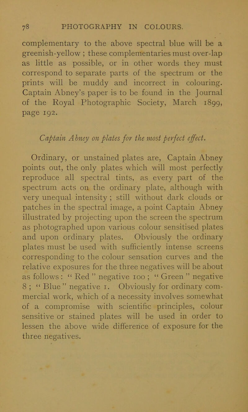 complementary to the above spectral blue will be a greenish-yellow ; these complementaries must over-lap as little as possible, or in other words they must correspond to separate parts of the spectrum or the prints will be muddy and incorrect in colouring. Captain Abney’s paper is to be found in the Journal of the Royal Photographic Society, March 1899, page 192. Captain A bney on plates for the most perfect effect. Ordinary, or unstained plates are, Captain Abney points out, the only plates which will most perfectly reproduce all spectral tints, as every part of the spectrum acts on the ordinary plate, although with very unequal intensity ; still without dark clouds or patches in the spectral image, a point Captain Abney illustrated by projecting upon the screen the spectrum as photographed upon various colour sensitised plates and upon ordinary plates. Obviously the ordinary plates must be used with sufficiently intense screens corresponding to the colour sensation curves and the relative exposures for the three negatives will be about as follows : “ Red ” negative 100 ; “ Green ” negative 8 ; “ Blue ” negative 1. Obviously for ordinary com- mercial work, which of a necessity involves somewhat of a compromise with scientific principles, colour sensitive or stained plates will be used in order to lessen the above wide difference of exposure for the three negatives.