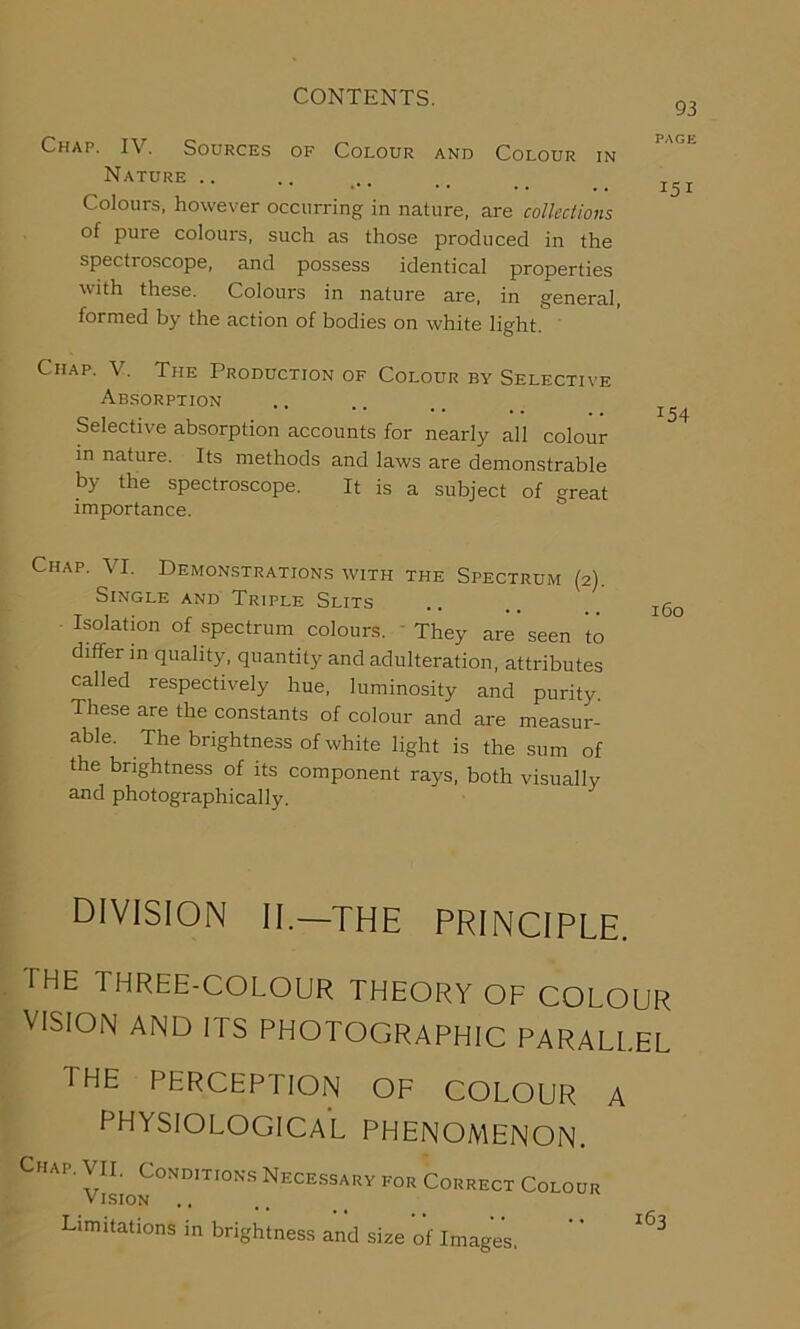 93 Chap. I\ . Sources of Colour and Colour in Nature .. .. .. .. _ _ Colours, however occurring in nature, are collections of pure colours, such as those produced in the spectroscope, and possess identical properties with these. Colours in nature are, in general, formed by the action of bodies on white light. Chap. V. The Production of Colour by Selective Absorption .. ^ Selective absorption accounts for nearly all colour in nature. Its methods and laws are demonstrable by the spectroscope. It is a subject of great importance. Chap. VI. Demonstrations with the Spectrum (2). Single and Triple Slits .. . xg0 Isolation of spectrum colours. They are seen to differ in quality, quantity and adulteration, attributes called respectively hue, luminosity and purity. These are the constants of colour and are measur- able. The brightness of white light is the sum of the brightness of its component rays, both visually and photographically. division II.—the principle. the three-colour theory of colour VISION AND ITS PHOTOGRAPHIC PARALLEL the perception of colour a PHYSIOLOGICAL PHENOMENON. Chap. VII. Conditions Necessary for Correct Colour Vision Limitations in brightness and size of Image’s. ' ’ ^