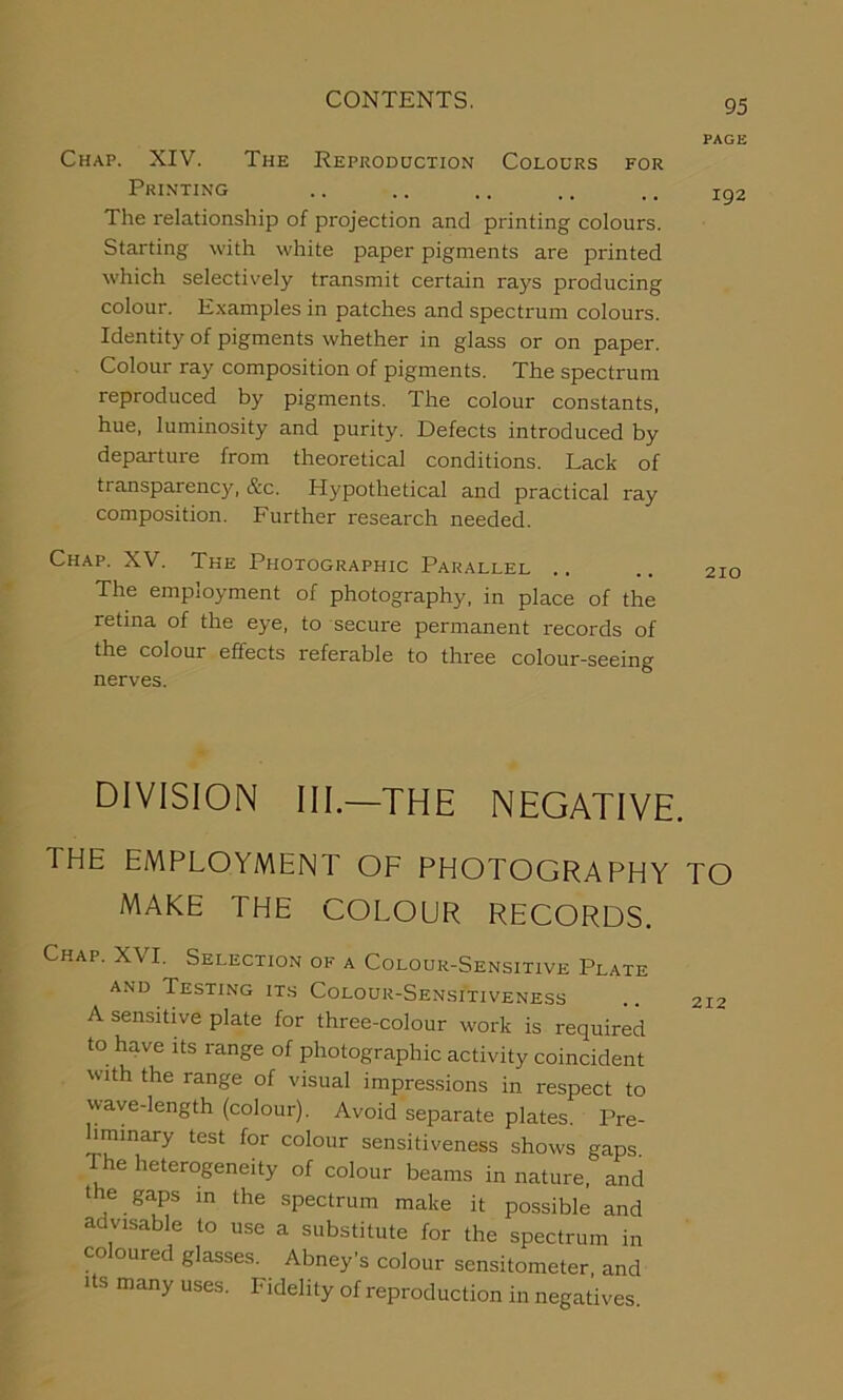 PAGE Chap. XIV. The Reproduction Colours for Printing .. .. ,. .. .. xg2 The relationship of projection and printing colours. Starting with white paper pigments are printed which selectively transmit certain rays producing colour. Examples in patches and spectrum colours. Identity of pigments whether in glass or on paper. Colour ray composition of pigments. The spectrum reproduced by pigments. The colour constants, hue, luminosity and purity. Defects introduced by departure from theoretical conditions. Lack of transparency, &c. Hypothetical and practical ray composition. Further research needed. Chap. XV. The Photographic Parallel .. .. 2io The employment of photography, in place of the retina of the eye, to secure permanent records of the colour effects referable to three colour-seeing nerves. DIVISION III—THE NEGATIVE. THE EMPLOYMENT OF PHOTOGRAPHY TO MAKE THE COLOUR RECORDS. Chap. XVI. Selection of a Colour-Sensitive Plate and Testing its Colour-Sensitiveness 212 A sensitive plate for three-colour work is required to have its range of photographic activity coincident with the range of visual impressions in respect to wave-length (colour). Avoid separate plates. Pre- liminary test for colour sensitiveness shows gaps. The heterogeneity of colour beams in nature, and the gaps in the spectrum make it possible and advisable to use a substitute for the spectrum in co oured glasses. Abney’s colour sensitometer and Us many uses. Fidelity of reproduction in negatives.