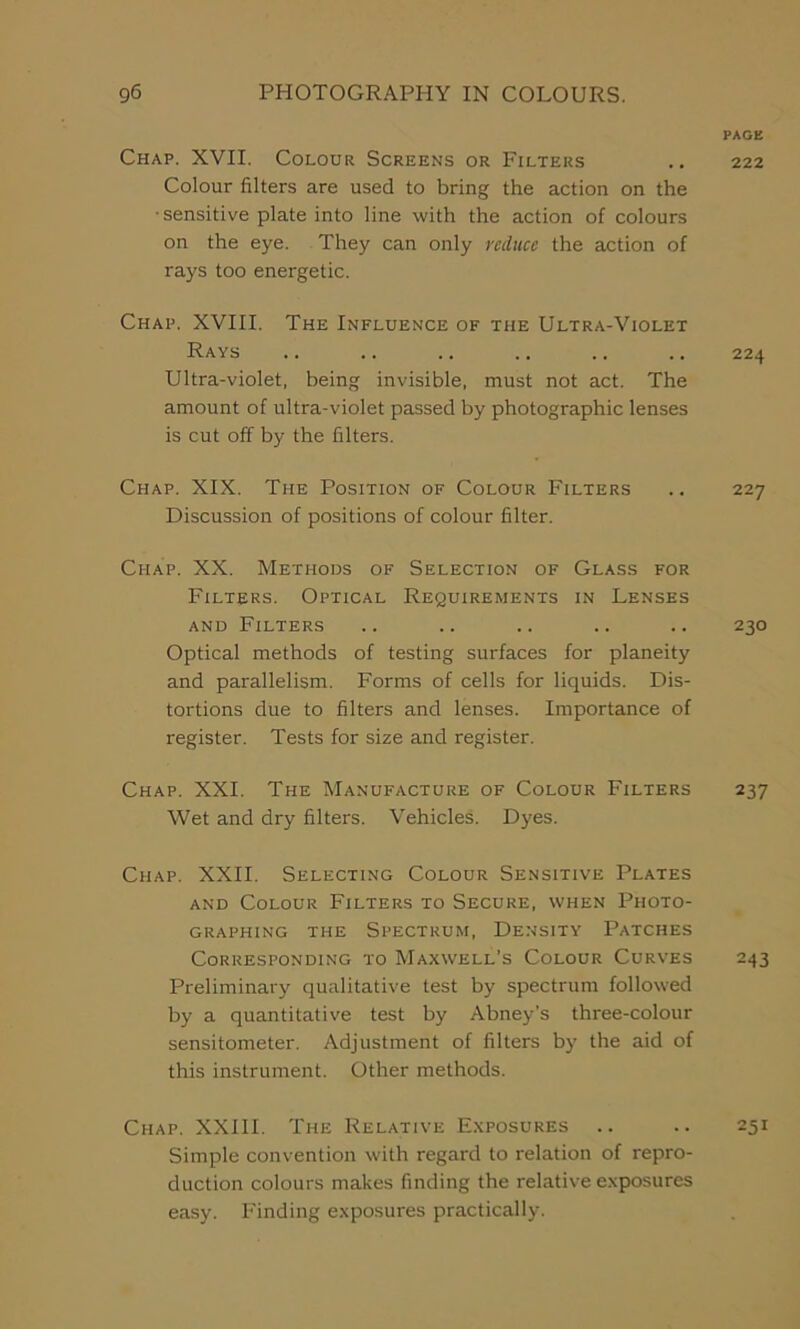 PAGE Chap. XVII. Colour Screens or Filters .. 222 Colour filters are used to bring the action on the • sensitive plate into line with the action of colours on the eye. They can only reduce the action of rays too energetic. Chap. XVIII. The Influence of the Ultra-Violet Rays .. .. .. .. .. .. 224 Ultra-violet, being invisible, must not act. The amount of ultra-violet passed by photographic lenses is cut off by the filters. Chap. XIX. The Position of Colour Filters .. 227 Discussion of positions of colour filter. Chap. XX. Methods of Selection of Glass for Filters. Optical Requirements in Lenses and Filters .. .. .. .. .. 230 Optical methods of testing surfaces for planeity and parallelism. Forms of cells for liquids. Dis- tortions due to filters and lenses. Importance of register. Tests for size and register. Chap. XXI. The Manufacture of Colour Filters 237 Wet and dry filters. Vehicles. Dyes. Chap. XXII. Selecting Colour Sensitive Plates and Colour Filters to Secure, when Photo- graphing the Spectrum, Density Patches Corresponding to Maxwell’s Colour Curves 243 Preliminary qualitative test by spectrum followed by a quantitative test by Abney’s three-colour sensitometer. Adjustment of filters by the aid of this instrument. Other methods. Chap. XXIII. The Relative Exposures .. .. 251 Simple convention with regard to relation of repro- duction colours makes finding the relative exposures easy. Finding exposures practically.