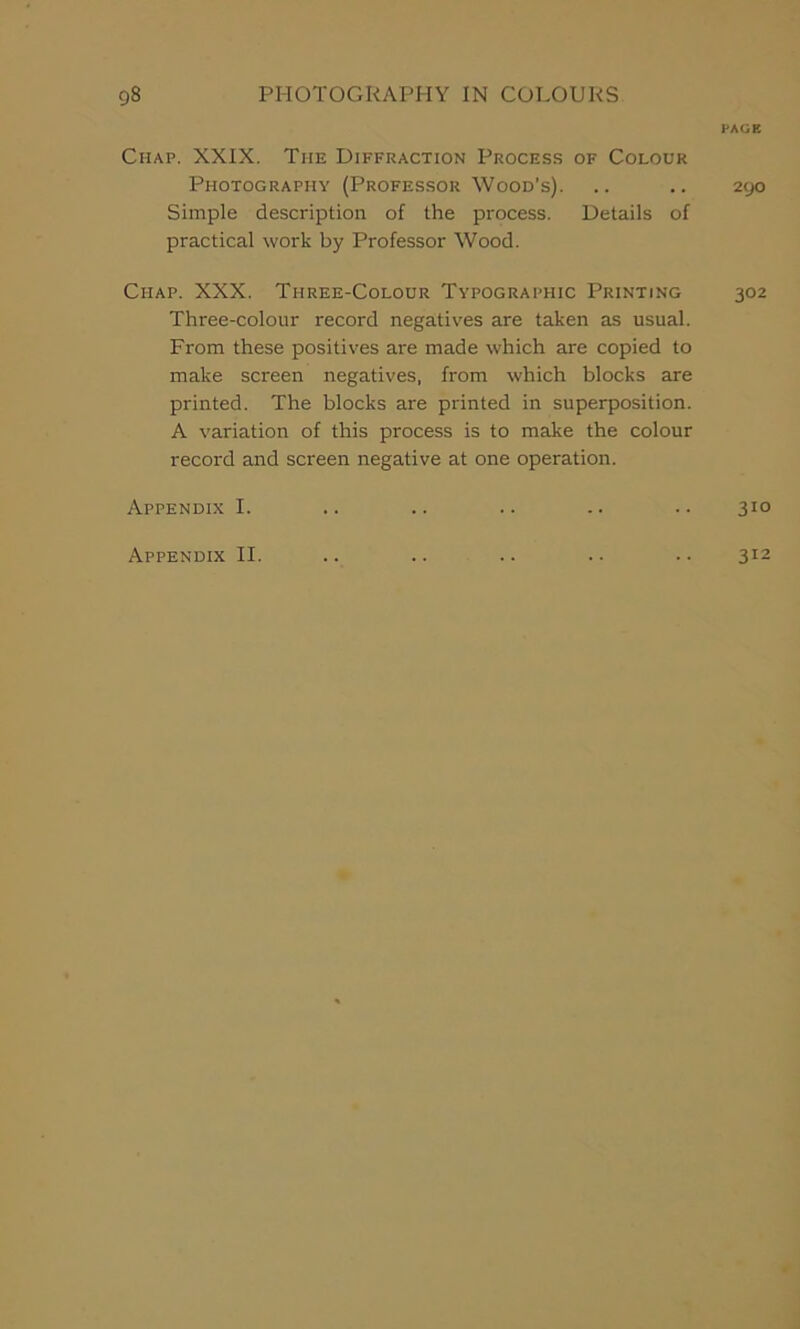 Chap. XXIX. The Diffraction Process of Colour Photography (Professor Wood’s). Simple description of the process. Details of practical work by Professor Wood. Chap. XXX. Three-Colour Typographic Printing Three-colour record negatives are taken as usual. From these positives are made which are copied to make screen negatives, from which blocks are printed. The blocks are printed in superposition. A variation of this process is to make the colour record and screen negative at one operation. Appendix I. Appendix II. PAGE 2yO 302 310 312