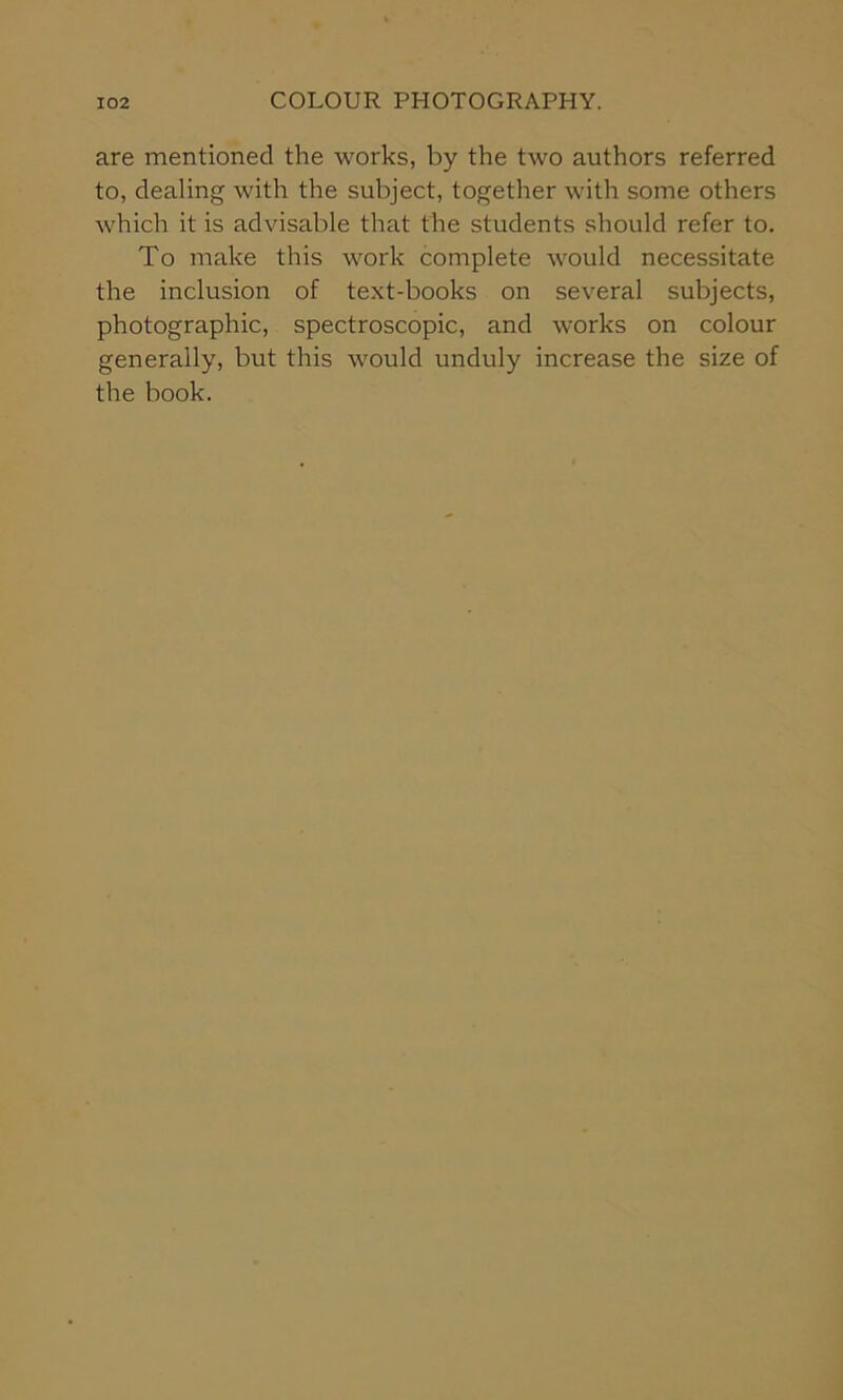 are mentioned the works, by the two authors referred to, dealing with the subject, together with some others which it is advisable that the students should refer to. To make this work complete would necessitate the inclusion of text-books on several subjects, photographic, spectroscopic, and works on colour generally, but this would unduly increase the size of the book.