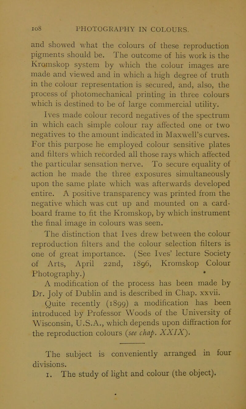 and showed what the colours of these reproduction pigments should be. The outcome of his work is the Kromskop system by which the colour images are made and viewed and in which a high degree of truth in the colour representation is secured, and, also, the process oi photomechanical printing in three colours which is destined to be of large commercial utility. Ives made colour record negatives of the spectrum in which each simple colour ray affected one or two negatives to the amount indicated in Maxwell’s curves. For this purpose he employed colour sensitive plates and filters which recorded all those rays which affected the particular sensation nerve. To secure equality of action he made the three exposures simultaneously upon the same plate which was afterwards developed entire. A positive transparency was printed from the negative which was cut up and mounted on a card- board frame to fit the Kromskop, by which instrument the final image in colours was seen. The distinction that Ives drew between the colour reproduction filters and the colour selection filters is one of great importance. (See Ives’ lecture Society of Arts, April 22nd, 1896, Kromskop Colour Photography.) A modification of the process has been made by Dr. Joly of Dublin and is described in Chap, xxvii. Quite recently (1899) a modification has been introduced by Professor Woods of the University of Wisconsin, U.S.A., which depends upon diffraction for the reproduction colours (sec chap. XXIX}. The subject is conveniently arranged in four divisions. 1. The study of light and colour (the object).