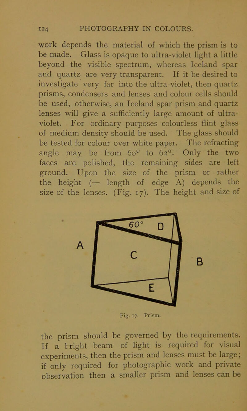 work depends the material of which the prism is to be made. Glass is opaque to ultra-violet light a little beyond the visible spectrum, whereas Iceland spar and quartz are very transparent. If it be desired to investigate very far into the ultra-violet, then quartz prisms, condensers and lenses and colour cells should be used, otherwise, an Iceland spar prism and quartz lenses will give a sufficiently large amount of ultra- violet. For ordinary purposes colourless flint glass of medium density should be used. The glass should be tested for colour over white paper. The refracting angle may be from 6o° to 62°. Only the two faces are polished, the remaining sides are left ground. Upon the size of the prism or rather the height (= length of edge A) depends the size of the lenses. (Fig. 17). The height and size of B the prism should be governed by the requirements. If a bright beam of light is required for visual experiments, then the prism and lenses must be large; if only required for photographic work and private observation then a smaller prism and lenses can be