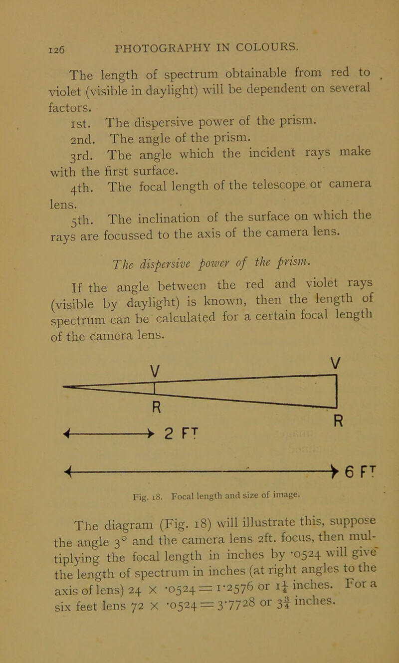 The length of spectrum obtainable from red to > violet (visible in daylight) will be dependent on several factors. ist. The dispersive power of the prism. 2nd. The angle of the prism. 3rd. The angle which the incident rays make with the first surface. 4th. The focal length of the telescope or camera lens. 5th. The inclination of the surface on which the rays are focussed to the axis of the camera lens. The dispersive power of the prism. If the angle between the red and violet rays (visible by daylight) is known, then the length of spectrum can be calculated for a certain focal length of the camera lens. Fig. 18. Focal length and size of image. The diagram (Fig. 18) will illustrate this, suppose the angle 30 and the camera lens 2ft. focus, then mul- tiplying the focal length in inches by ’0524 will gb e the length of spectrum in inches (at right angles to the axis of lens) 24 X -0524 = 1-2576 or i£ inches. For a six feet lens 72 x -0524 = 3-7728 or 3f inches.