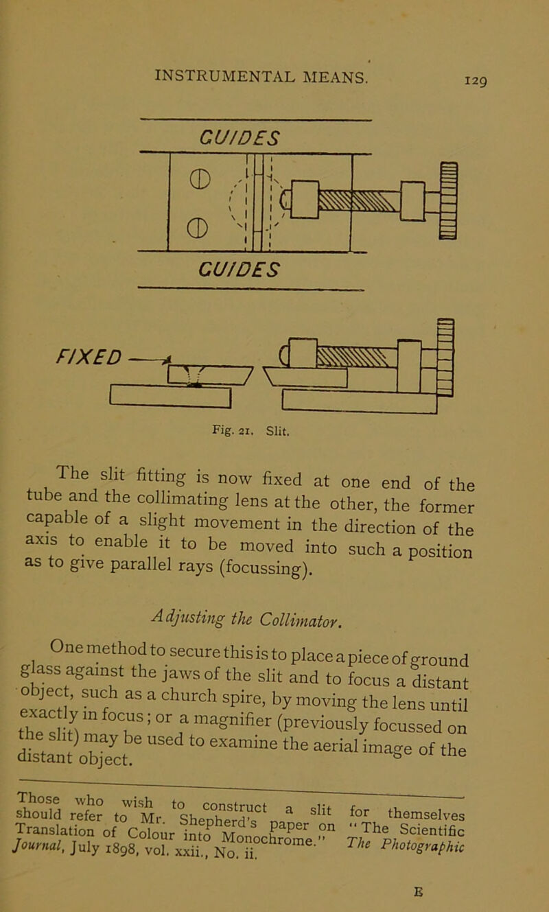 129 CU/DES cd ! : G * CD Vi'' 1 • CU/DES FIXED GZIZ7V Fig. 2i. Slit. The sht fitting is now fixed at one end of the tube and the collimating lens at the other, the former capable of a slight movement in the direction of the axis to enable it to be moved into such a position as to give parallel rays (focussing). Adjusting the Collimator. One method to secure this is to place apiece of ground glass against the jaws of the slit and to focus a distant exactly in fo. “ E Chl‘rCh SIT’ bj m°ving *he lens until the S ft m T; °r f magmfier (previously focussed on distant object '° image of the Those who wish to construct a should refer to Mr. Shepherd’s pane Translation of Colour into Monochron Journal, July 1898, vol. xxii., No. ii. for themselves The Scientific The Photographic E