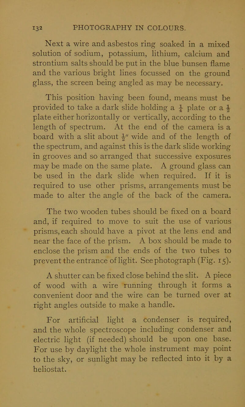 Next a wire and asbestos ring soaked in a mixed solution of sodium, potassium, lithium, calcium and strontium salts should be put in the blue bunsen flame and the various bright lines focussed on the ground glass, the screen being angled as may be necessary. This position having been found, means must be provided to take a dark slide holding a £ plate or a \ plate either horizontally or vertically, according to the length of spectrum. At the end of the camera is a board with a slit about V' wide and of the length of the spectrum, and against this is the dark slide working in grooves and so arranged that successive exposures may be made on the same plate. A ground glass can be used in the dark slide when required. If it is required to use other prisms, arrangements must be made to alter the angle of the back of the camera. The two wooden tubes should be fixed on a board and, if required to move to suit the use of various prisms, each should have a pivot at the lens end and near the face of the prism. A box should be made to enclose the prism and the ends of the two tubes to prevent the entrance of light. See photograph (Fig. 15). A shutter can be fixed close behind the slit. A piece of wood with a wire running through it forms a convenient door and the wire can be turned over at right angles outside to make a handle. For artificial light a condenser is required, and the whole spectroscope including condenser and electric light (if needed) should be upon one base. For use by daylight the whole instrument may point to the sky, or sunlight may be reflected into it by a heliostat.
