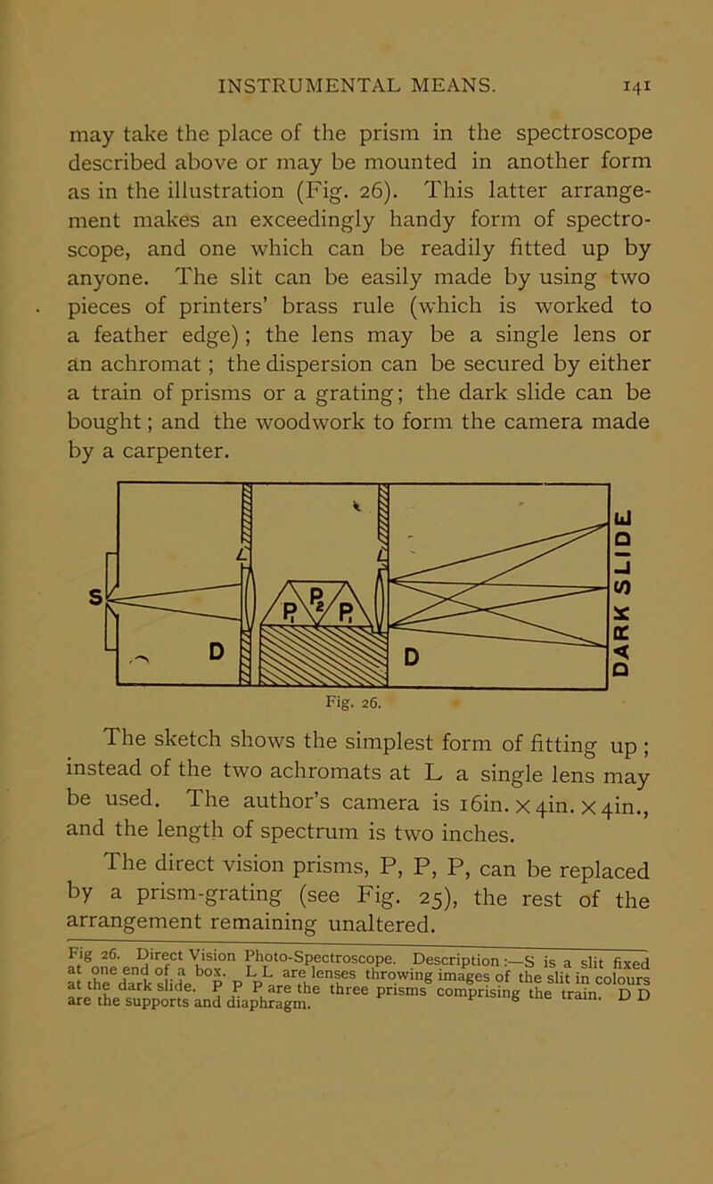 may take the place of the prism in the spectroscope described above or may be mounted in another form as in the illustration (Fig. 26). This latter arrange- ment makes an exceedingly handy form of spectro- scope, and one which can be readily fitted up by anyone. The slit can be easily made by using two pieces of printers’ brass rule (which is worked to a feather edge); the lens may be a single lens or an achromat; the dispersion can be secured by either a train of prisms or a grating; the dark slide can be bought; and the woodwork to form the camera made by a carpenter. The sketch shows the simplest form of fitting up ; instead of the two achromats at L a single lens may be used. The author’s camera is i6in. x 4m. x 4m., and the length of spectrum is two inches. The direct vision prisms, P, P, P, can be replaced by a prism-grating (see Fig. 25), the rest of the arrangement remaining unaltered. id o s Fig. 26.