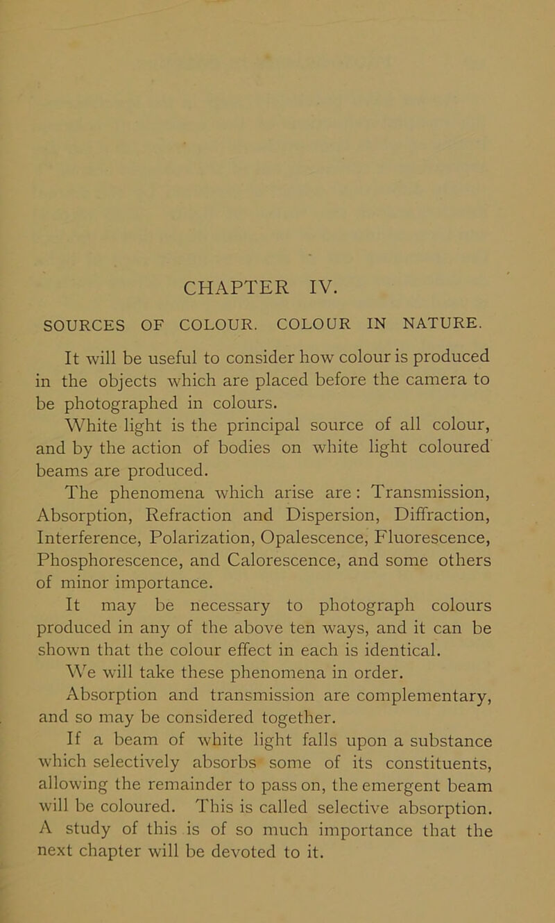 SOURCES OF COLOUR. COLOUR IN NATURE. It will be useful to consider how colour is produced in the objects which are placed before the camera to be photographed in colours. White light is the principal source of all colour, and by the action of bodies on white light coloured beams are produced. The phenomena which arise are : Transmission, Absorption, Refraction and Dispersion, Diffraction, Interference, Polarization, Opalescence, Fluorescence, Phosphorescence, and Calorescence, and some others of minor importance. It may be necessary to photograph colours produced in any of the above ten ways, and it can be shown that the colour effect in each is identical. We will take these phenomena in order. Absorption and transmission are complementary, and so may be considered together. If a beam of white light falls upon a substance which selectively absorbs some of its constituents, allowing the remainder to pass on, the emergent beam will be coloured. This is called selective absorption. A study of this is of so much importance that the next chapter will be devoted to it.