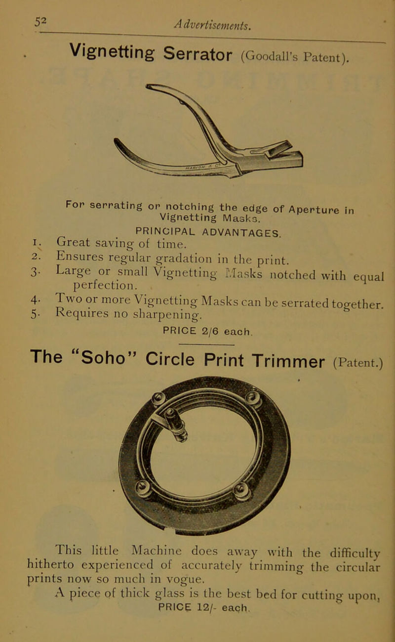 Vignetting Serrator (Goodall’s Patent). For serrating or notching the edge of Aperture in Vignetting Masks. PRINCIPAL ADVANTAGES. 1. Great saving of time. 2. Ensures regular gradation in the print. 3. Large or small Vignetting Masks notched with equal perfection. 4. Two or more Vignetting Masks can be serrated together. 5. Requires no sharpening. PRICE 2/6 each. The Soho” Circle Print Trimmer (Patent.) This little Machine does away with the difficulty hitherto experienced of accurately trimming the circular prints now so much in vogue. A piece of thick glass is the best bed for cutting upon, PRICE 12/- each.