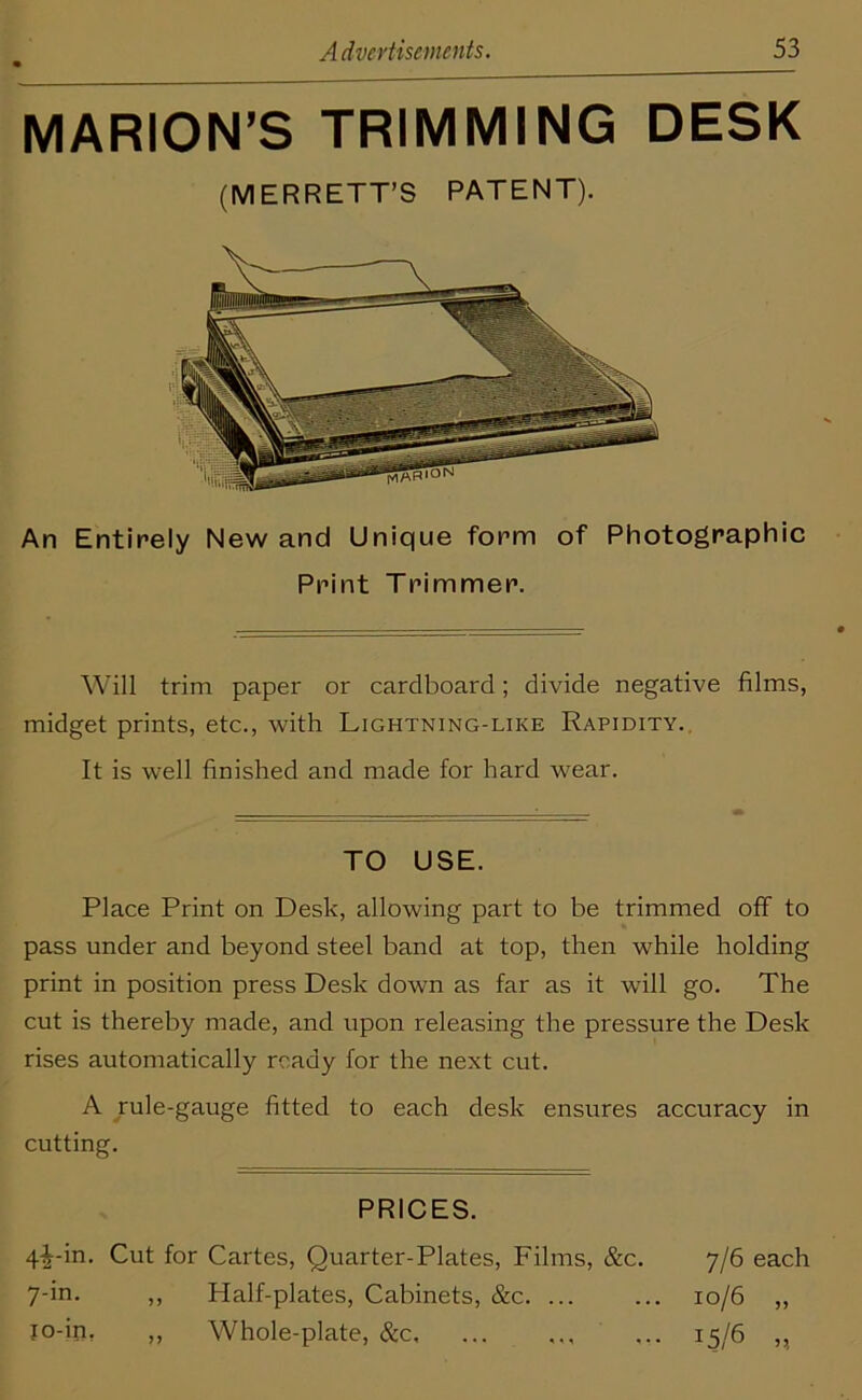 MARION’S TRIMMING DESK (MERRETT’S PATENT). An Entirely New and Unique form of Photographic Print Trimmer. Will trim paper or cardboard; divide negative films, midget prints, etc., with Lightning-like Rapidity. It is well finished and made for hard wear. TO USE. Place Print on Desk, allowing part to be trimmed off to pass under and beyond steel band at top, then while holding print in position press Desk down as far as it will go. The cut is thereby made, and upon releasing the pressure the Desk rises automatically ready for the next cut. A rule-gauge fitted to each desk ensures accuracy in cutting. PRICES. 4^-in. Cut for Cartes, Quarter-Plates, Films, &c. 7-in. ,, Half-plates, Cabinets, &c. ... to-in, „ Whole-plate, &c. 7/6 each 10/6 „ J5/6 „