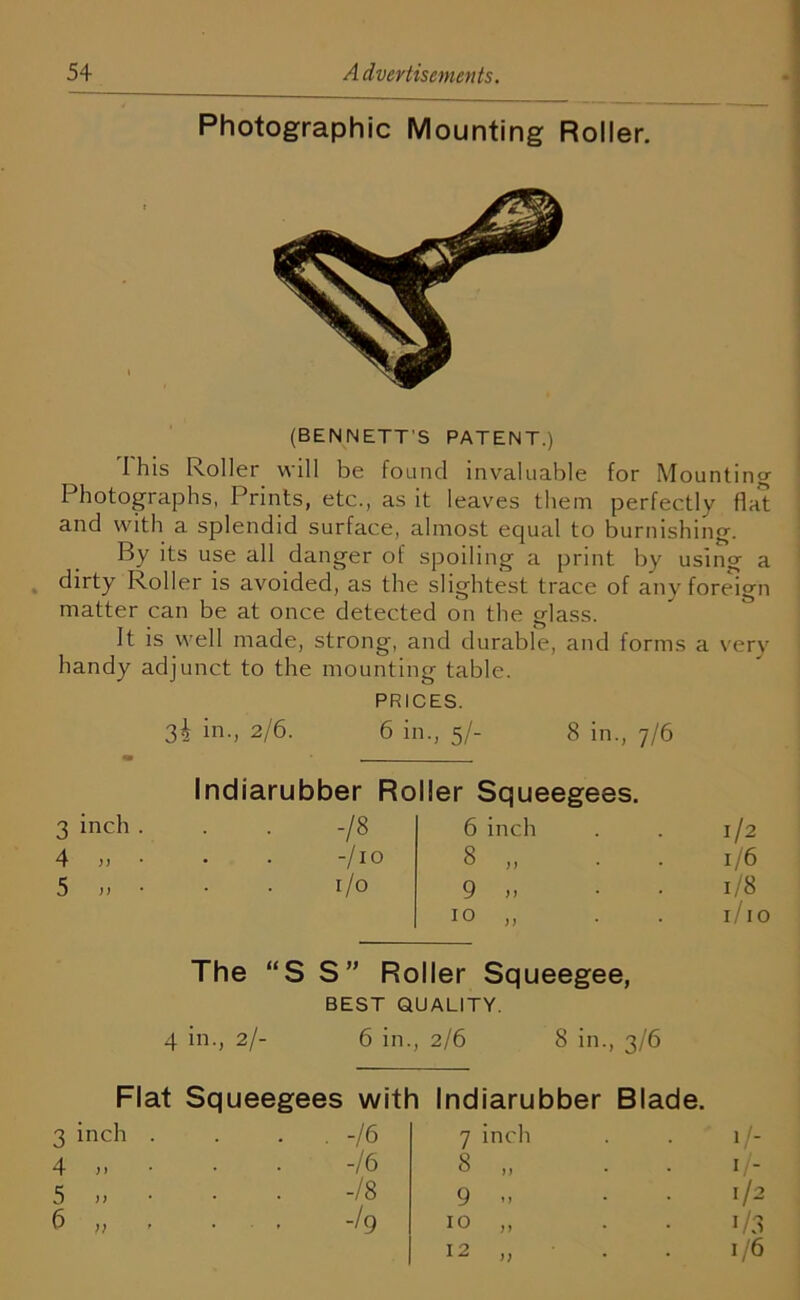 ONCri -L- Oo Cjx OJ Photographic Mounting Roller. (BENNETT'S PATENT.) I his Roller will be found invaluable for Mounting Photographs, Prints, etc., as it leaves them perfectly flat and with a splendid surface, almost equal to burnishing. By its use all danger of spoiling a print by using a dirty Roller is avoided, as the slightest trace of any foreign matter can be at once detected on the glass. It is well made, strong, and durable, and forms a very handy adjunct to the mounting table. PRICES. 32 in., 2/6. 6 in., 5/- 8 in., 7/6 Indiarubber Roller Squeegees. 3 inch . • . -/8 6 inch 1/2 4 „ • -/io 8 „ • 1/6 5 )) 1/0 9,. • 1/8 10 „ . . r/i 0 The “SS” Roller Squeegee, BEST QUALITY. 4 in., 2/- 6 in. 2/6 8 in., 3/6 Flat Squeegees with Indiarubber Blade. inch ) y )> }) -16 7 inch • ' 1/- -16 8 „ 1/- -Is 9 M 1/2 i/3 -I9 10 „ 12 „ 1/6