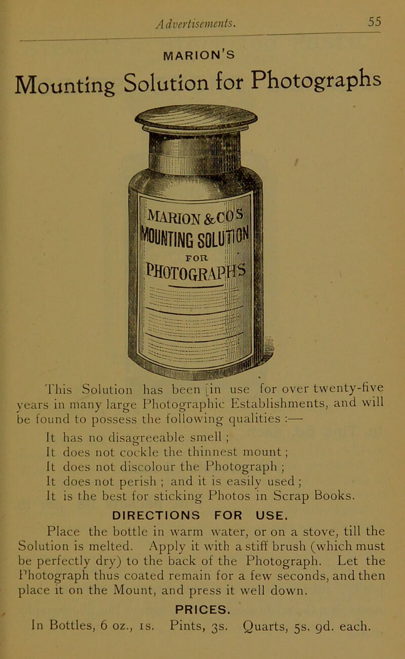 MARION’S Mounting Solution for Photographs This Solution has been fin use for over twenty-live vears in many large Photographic Establishments, and will be found to possess the following qualities :— It has no disagreeable smell ; It does not cockle the thinnest mount; It does not discolour the Photograph ; It does not perish ; and it is easily used ; It is the best for sticking Photos in Scrap Books. DIRECTIONS FOR USE. Place the bottle in warm water, or on a stove, till the Solution is melted. Apply it with a stiff brush (which must be perfectly dry) to the back of the Photograph. Let the Photograph thus coated remain for a few seconds, and then place it on the Mount, and press it well down. PRICES. In Bottles, 6 oz., is. Pints, 3s. Quarts, 5s. gd. each.