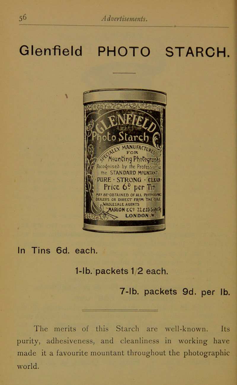 Glenfield PHOTO STARCH. In Tins 6d. each. 1-lb. packets 1/2 each. 7-lb. packets 9d. per lb. 'Fhe merits of this Starch are well-known. Its purity, adhesiveness, and cleanliness in working have made it a favourite mountant throughout the photographic world.