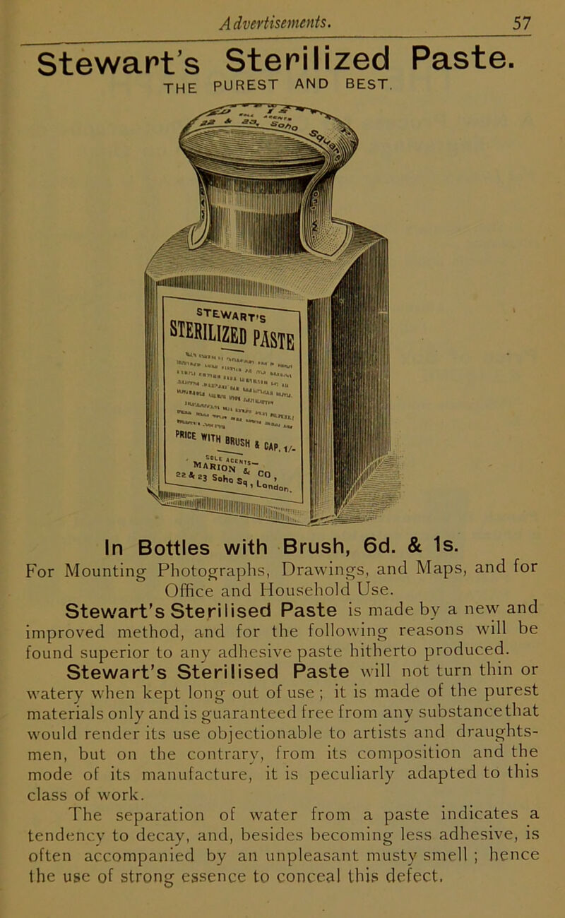 Stewart’s Sterilized Paste. THE purest and best. In Bottles with Brush, 6d. & Is. For Mounting Photographs, Drawings, and Maps, and for Office and Household Use. Stewart's Sterilised Paste is made by a new and improved method, and for the following reasons will be found superior to any adhesive paste hitherto produced. Stewart’s Sterilised Paste will not turn thin or watery when kept long out of use ; it is made of the purest materials only and is guaranteed free from anv substance that would render its use objectionable to artists and draughts- men, but on the contrary, from its composition and the mode of its manufacture, it is peculiarly adapted to this class of work. The separation of water from a paste indicates a tendency to decay, and, besides becoming less adhesive, is often accompanied by an unpleasant musty smell ; hence the use of strong essence to conceal this defect,