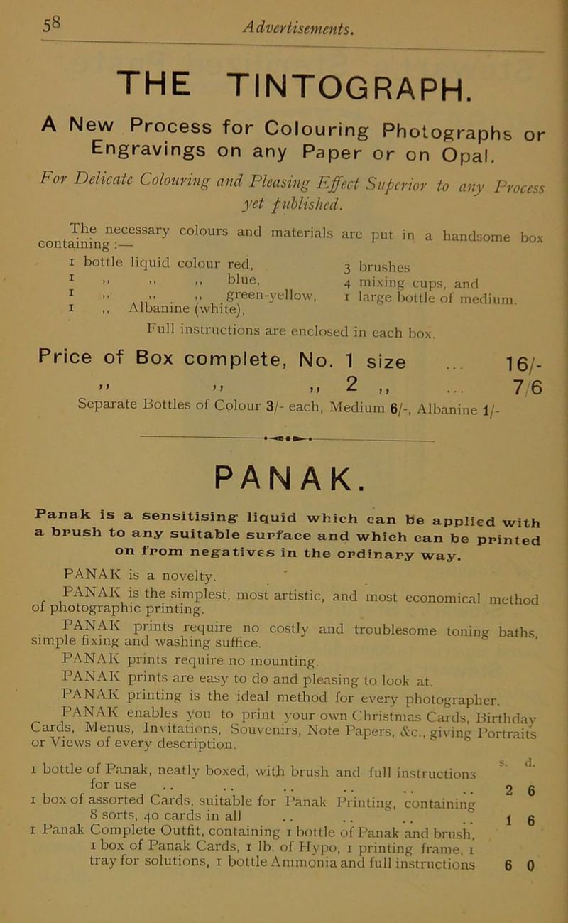 THE TINTOGRAPH. A New Process for Colouring Photographs or Engravings on any Paper or on Opal. For Delicate Colouring and Pleasing Effect Superior to any Process yet published. contSfng6—SSary COl°UrS and materials arc l)ut in a handsome box i bottle liquid colour red, 3 brushes 1 ”  -■ blue, 4 mixing cups, and ” . , >/ green-yellow, 1 large bottle of medium, x ,, Albanme (white), Full instructions are enclosed in each box. Price of Box complete, No. 1 size ... 16/- 11 n 2 ,, ... 7/6 Separate Bottles of Colour 3/- each, Medium 6/-, Albanine 1/- PAN AK. Panak is a sensitising liquid which can be applied with a brush to any suitable surface and which can be printed on from negatives in the ordinary way. PANAK is a novelty. I ANAK is the simplest, most artistic, and most economical method of photographic printing. PANAK prints require no costly and troublesome toning baths simple fixing and washing suffice. PANAK prints require no mounting. PANAK prints are easy to do and pleasing to look at. I ANAK printing is the ideal method for every photographer. PANAK enables you to print your own Christmas Cards, Birthday Cards, Menus, Invitations, Souvenirs, Note Papers, &c., giving Portraits or Views of every description. s d i bottle of Panak, neatly boxed, with brush and full instructions for use .. ,. .. .. . 2 6 i box of assorted Cards, suitable for Panak Printing, containing 8 sorts, 40 cards in all .. .. .. j g 1 I anak Complete Outfit, containing 1 bottle of Panak and brush, 1 box of Panak Cards, 1 lb. ol Hypo, 1 printing frame, 1 tray for solutions, 1 bottle Ammonia and full instructions 6 0