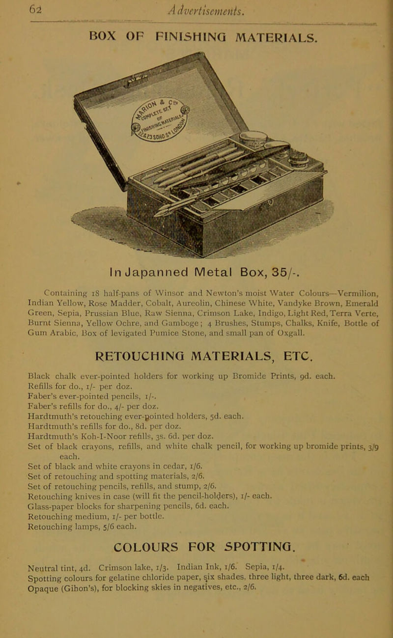 BOX OF FINISHING MATERIALS. In Japanned Metal Box, 35/-. Containing iS half-pans of Winsor and Newton's moist Water Colours—Vermilion, Indian Yellow, Rose Madder, Cobalt, Aureolin, Chinese White, Vandyke Brown, Emerald Green, Sepia, Prussian Blue, Raw Sienna, Crimson Lake, Indigo, Light Red,Terra Verte, Burnt Sienna, Yellow Ochre, and Gamboge; 4 Brushes, Stumps, Chalks, Knife, Bottle of Gum Arabic, Box of levigated Pumice Stone, and small pan of Oxgall. RETOUCHING MATERIALS, ETC. Black chalk ever-pointed holders for working up Bromide Prints, gd. each. Refills for do., 1/- per doz. Faber's ever-pointed pencils, 1/-. Faber's refills for do., 4/- per doz. Hardtmuth’s retouching ever-pointed holders, 5d. each. Hardtmuth's refills for do., 8d. per doz. Hardtmuth’s Koh-I-Noor refills, 3s. 6d. per doz. Set of black crayons, refills, and white chalk pencil, for working up bromide prints, 3/9 each. Set of black and white crayons in cedar, 1/6. Set of retouching and spotting materials, 2/6. Set of retouching pencils, refills, and stump, 2/6. Retouching knives in case (will fit the pencil-holders), 1/- each. Glass-paper blocks for sharpening pencils, 6d. each. Retouching medium, 1/- per bottle. Retouching lamps, 5/6 each. COLOURS FOR SPOTTING. Neutral tint, 4d. Crimson lake, 1/3. Indian Ink, 1/6. Sepia, 1/4. Spotting colours for gelatine chloride paper, six shades, three light, three dark, 6d. each Opaque (Gihon's), for blocking skies in negatives, etc., 2/6.