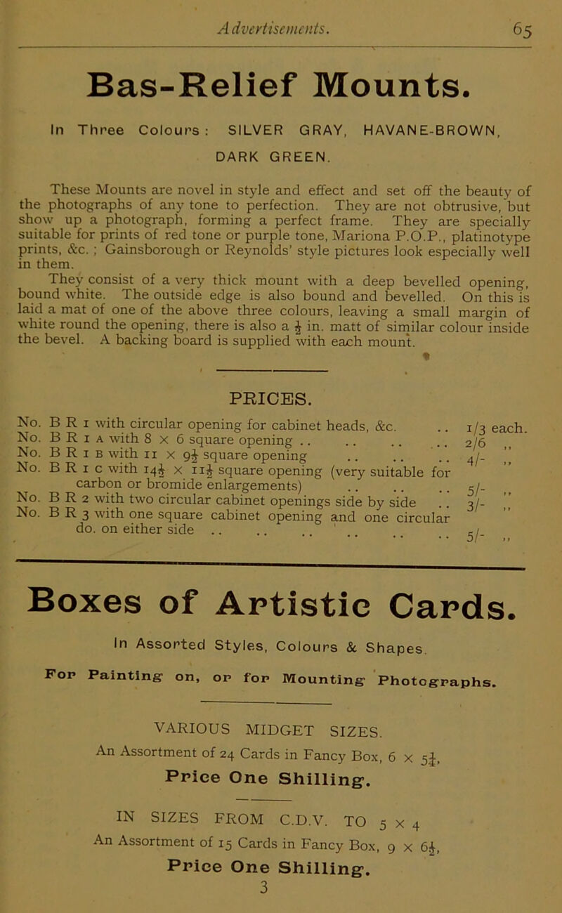 Bas-Relief Mounts. In Three Colours: SILVER GRAY, HAVAN E-BROWN, DARK GREEN. These Mounts are novel in style and effect and set off the beauty of the photographs of any tone to perfection. They are not obtrusive, but show up a photograph, forming a perfect frame. They are specially suitable for prints of red tone or purple tone, Mariona P.O.P., platinotype prints, &c. ; Gainsborough or Reynolds’ style pictures look especially well in them. They consist of a very thick mount with a deep bevelled opening, bound white. The outside edge is also bound and bevelled. On this is laid a mat of one of the above three colours, leaving a small margin of white round the opening, there is also a $ in. matt of similar colour inside the bevel. A backing board is supplied with each mount. PRICES. No. BRi with circular opening for cabinet heads, &c. No. B R 1 a with 8x6 square opening .. No. B R 1 b with xi x 9J square opening No. B R 1 c with 14^ x 11J square opening (very suitable for carbon or bromide enlargements) No. B R 2 with two circular cabinet openings side by side No. B R 3 with one square cabinet opening and one circular do. on either side 1/3 each. 2/6 ,, 4/- .. 5/- 3/- .. 5/- .. Boxes of Artistic Cards. In Assorted Styles, Colours & Shapes. Fop Painting- on, op fop Mounting- Photographs. VARIOUS MIDGET SIZES. An Assortment of 24 Cards in Fancy Box, 6 x 5+, Price One Shilling’. IN SIZES FROM C.D.V. TO 5 x 4 An Assortment of 15 Cards in Fancy Box, 9 x 6^, Price One Shilling. 3