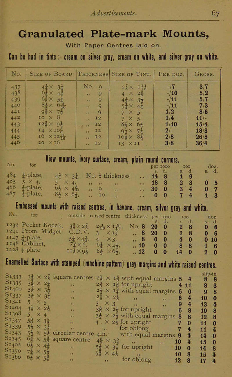 Granulated Plate-mark Mounts, With Paper Centres laid on. Can be had in tints: cream on silver gray, cream on white, and silver gray on white. No. Size of Board. Thickness Size of Tint. Per doz. Gross. 437 4ix 3i No. 9 2^X iii -n 3/7 438 6|x 4$ .. 9 4 X 2f -110 5/2 439 6|X 5i .. 9 4*x 3$ -in 5/7 440 8£x 6& » 9 5*x 4^ -111 7/3 441 9ix 7k 9 7x5 1/2 8/6 442 10 x S ,, 12 7x5 1/4 11/- 443 I2fx 9| . ,, 12 8&x 6f 1/10 15/4 444 14 xiof ,, 12 9*x 7} 2/- 18/3 445 16 XI2^ „ 12 io£x 8| 2/8 26/8 446 20 X 16 >> 12 13 XII 3/8 36/4 No. 454 455 486 4S7 for ^-plate, 5x4, J-plate, ^-plate, View mounts, ivory surface, cream, plain round corners. 4i X 3i. No. 8 thickness per 1000 s. d. .. 14 8 100 s. d. 1 9 doz. s. d. 5 x 4. II II || .. 18 8 2 3 0 5 x 4SI 11 9 it .. 30 0 3 4 0 7 8£ x % 11 10 .00 7 4 1 3 Embossed mounts with raised centres, in havane, cream, silver gray and white. NV>. for 1232 Pocket Kodak, 1241 Prom. Midget, 1147 Opiate, 1148 Cabinet, 1228 -{--plate outside raised centre thickness per 1000 s. d. 100 s. d. doz. s. d 3§X2£, 2* xi A, No. 8 20 0 2 8 0 6 C.D.V. 3 x if „ 8 20 0 2 8 0 6 53X4^, 4 x 3, ,, 8 0 0 4 0 0 10 7j x 6, 6i x4J, „ 10 0 0 8 8 1 6 ii£xg$ 8i x6£, „ 12 0 0 14 0 2 0 Enamelled Surface with stamped (machine pattern) gray margins and white raised centres. S1333 Sl335 Si 400 Si337 S1341 S1404 Si 398 Sl347 Si339 Si 343 Si345 S1402 S1370 S1360 3k X 3§ x 3i 3i 5 4» 5 5l 5k 5k 6§ 7 i Si 2f square centres 2f 2i 3k 3i 5 4 3f 3» 2§ 2k 2% 3 3l 3k 4 5I circular centre 4in. • 5§ square centre 4f x 4i .. 5i X 5k 5| x 5i if with equal margins 5 4 i| for upright ' 4 11 if with equal margins 6 0 2i ,, ,,6 4 3 ,,94 2f for upright 6 8 2\ with equal margins 8 8 2| for upright 7 0 for oblong 7 4 with equal margins 9 4 3t „ ,, 10 4 3i for upright 10 0 4k „ 10 8 for oblong 12 8 slip-in 8 8 8 3 9 10 13 10 8 12 8 11 0 11 4 14 0 15 0 14 8 15 4 17 4