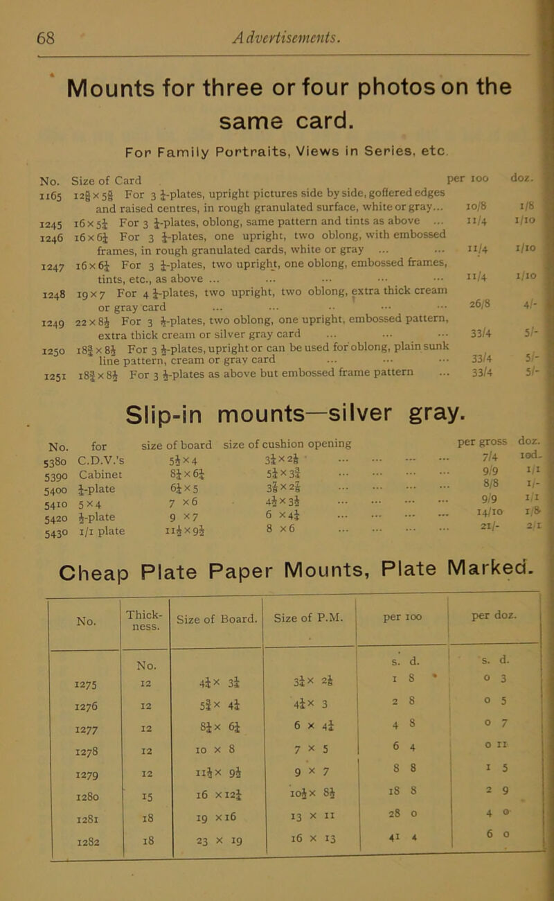Mounts for three or four photos on the same card. For Family Portraits, Views in Series, etc No. Size of Card 1165 i2§X5§ For 3 1-plates, upright pictures side by side, goffered edges and raised centres, in rough granulated surface, white or gray... 1245 16x 5J For 3 1-plates, oblong, same pattern and tints as above ... 1246 16 x 61 For 3 1-plates, one upright, two oblong, with embossed frames, in rough granulated cards, white or gray 1247 i6x61 For 3 1-plates, two upright, one oblong, embossed frames, tints, etc., as above ... 1248 19 x 7 For 4 1-plates, two upright, two oblong, extra thick cream or gray card 1249 22 x 8J For 3 1-plates, two oblong, one upright, embossed pattern extra thick cream or silver gray card 1250 i8| x 81 For 3 i-plates, upright or can be used for oblong, plain sun! line pattern, cream or gray card 1251 i8f x 81 For 3 1-plates as above but embossed frame pattern Slip-in mounts—silver gray. size of cushion opening 3l><2i 51*33 33*21 4l x 3I 6 X4I 8 x 6 No. for size of board 5380 C.D.V.’s 5i*4 539° Cabinet 81x61 5400 1-plate 61*5 54io 5x4 7x6 5420 1-plate 9 x 7 543° 1/1 plate nlxgl per 100 doz. 10/8 1/8 11/4 1/10 11/4 I/IO 11/4 1/10 26/8 4/- 33/4 5/- [ 33/4 5/- 33/4 51- y- per gross doz. 7/4 iod- 9/9 1/1 8/8 1/- 9/9 1/1 14/10 r/8. 21/- 2/r Cheap Plate Paper Mounts, Plate Marked. No. Thick- ness. Size of Board. Size of P.M. per IOO per doz. No. s. d. s. d. 1275 12 4l x 3i 3l* 2! 1 s • 0 3 1276 12 5i* 4I 4l* 3 2 8 0 5 12 77 12 Six 61 6 x 4! 4 8 0 7 1278 12 00 X 0 7 * 5 6 4 0 n 1279 12 Illx 9l 9x7 8 8 1 5 1280 15 16 XI21 iolx 81 18 8 2 9 1281 18 19 X 16 13 * II 28 4 0 16 x 13 41 4 6 0