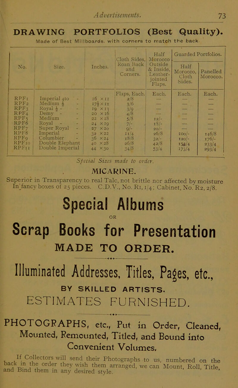 DRAWING PORTFOLIOS (Best Quality). Made of Best Millboards, with corners to match the back Cloth Sides, Half Morocco Guarded Portfolios. No. Size. Inches. Roan Hack and Corners. Outside & Inside, Leather- jointed Flaps. Half Morocco, Cloth Sides. Panelled Morocco. 1 RPF1 Imperial 4to 16 XII Flaps, Each. 2/8 Each. Each. Each. 1 RPF’ Medium i I7i x 11 3/6 — — — RPF3 Royal ft - 19 x 13 3/9 — — — rpf4 Demy 20 X 16 4/S — — — RPF5 Medium 22 X 18 5/3 12/- — — RPF6 Royal 24 Xig 7/- xS /- — — RPF7 Super Royal 27 X2o 9l- 20/- — — RPFS Imperial Columbier 32 X 22 11/4 26/8 100/- 146/8 RPFg 36 X24 18/8 32/- 120/- 176/- RPF 10 Double Elephant 40 X 28 26/8 42/8 i5i/4 233/4 RPFn Double Imperial 44 X3o 34/3 53/4 175/4 293/4 Special Sizes made to order. M1CARINE. Superior in Transparency to real Talc, not brittle nor affected by moisture Infancy boxes of 25 pieces. C.D.V., No. Ri, 1/4; Cabinet, No. R2, 2/8. Special Albums OR Scrap Books for Presentation MADE TO ORDER. Illuminated Addresses, Titles, Pages, etc., BY SKILLED ARTISTS. ESTIMATES FURNISHED. PHOTOGRAPHS, etc,, Put in Order, Cleaned, Mounted, Remounted, Titled, and Bound into Convenient Volumes, , T CTeCt0? W1!1 sen<? their Photographs to us, numbered on the T, Jn h® order they 'Vlsh them arranged, we can Mount, Roll, Title and Bind them in any desired style.