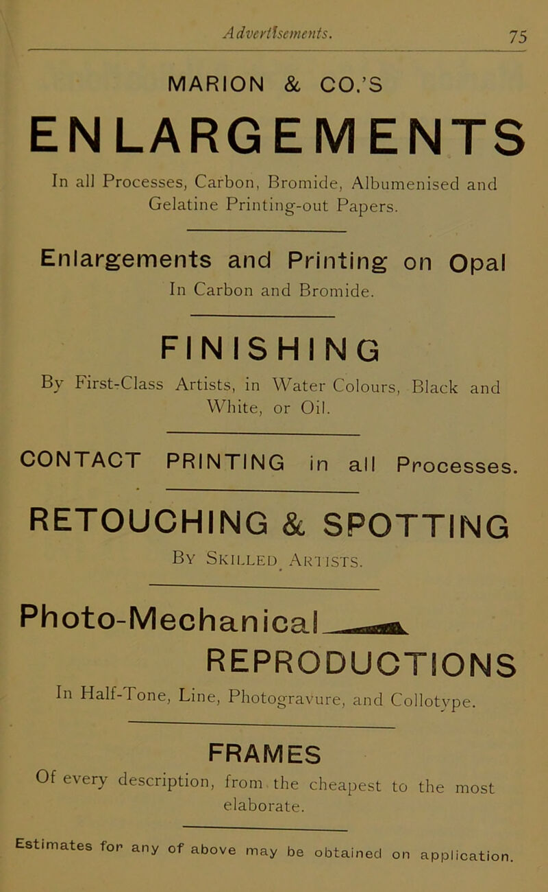 MARION & CO.’S ENLARGEMENTS In all Processes, Carbon, Bromide, Albumenised and Gelatine Printing-out Papers. Enlargements and Printing on Opal In Carbon and Bromide. FINISHING By First-Class Artists, in Water Colours, Black and White, or Oil. CONTACT PRINTING in all Processes. RETOUCHING & SPOTTING By Skilled Artists. Photo-Mechanical REPRODUCTIONS In Half-Tone, Line, Photogravure, and Collotv pe. FRAMES Of every description, from the cheapest to the most elaborate. Estimates for any of above may be obtained on application.
