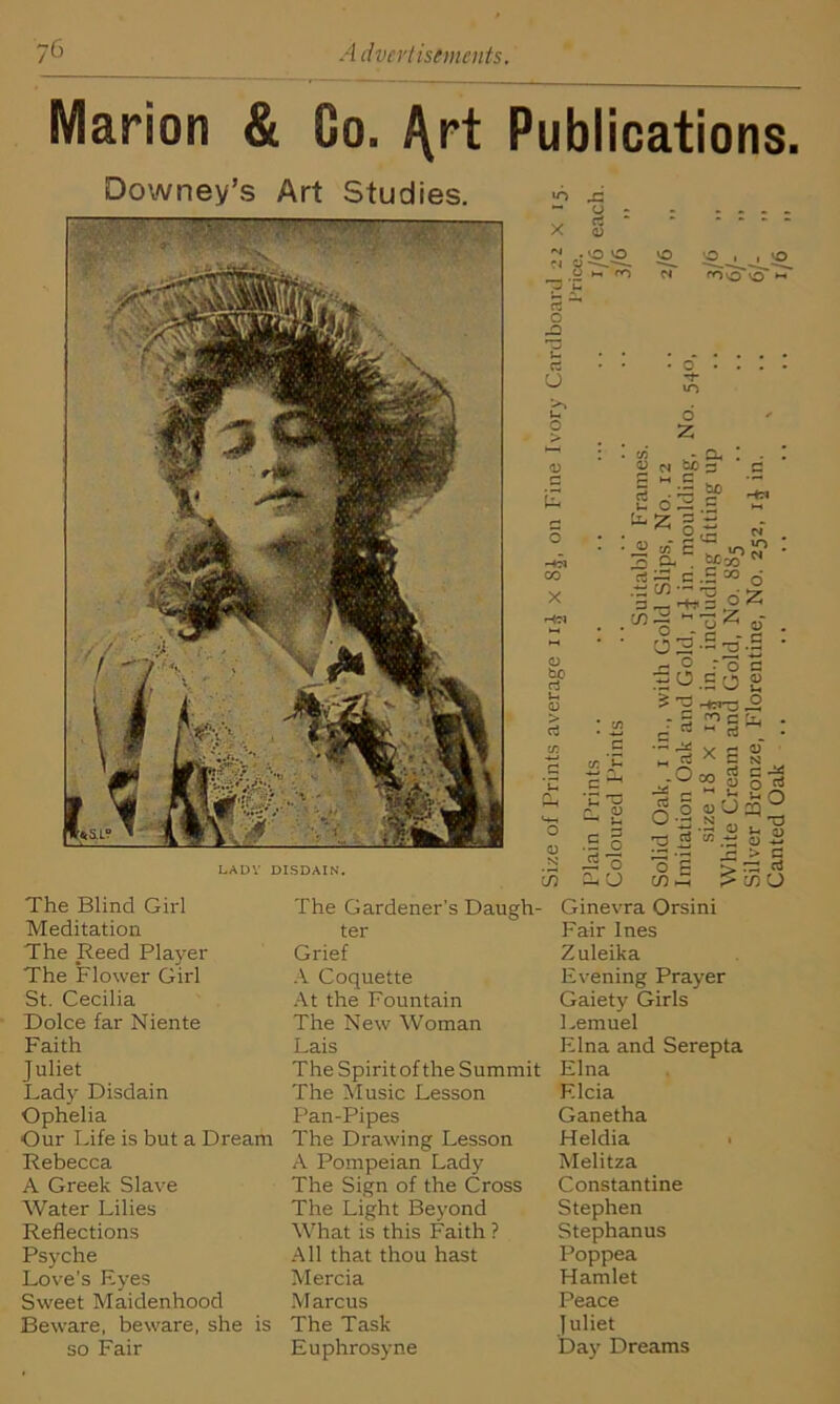 Marion & Go. ^rt Publications. Downey’s Art Studies. — ! 'V v- ''V i'-K1'' ' •• ’ -v.' ■ t ’ ■ LADY DISDAIN. The Blind Girl Meditation The Reed Player The Flower Girl St. Cecilia Dolce far Niente Faith Juliet Lady Disdain Ophelia Our Life is but a Dream Rebecca A Greek Slave Water Lilies Reflections Psyche Love’s Eyes Sw'eet Maidenhood Beware, beware, she is so Fair The Gardener’s Daugh- ter Grief A Coquette At the Fountain The New Woman Lais The Spirit of the Summit The Music Lesson Pan-Pipes The Drawing Lesson A Pompeian Lady The Sign of the Cross The Light Beyond What is this Faith ? All that thou hast Mercia M arcus The Task Euphrosyne to _r\ ~ <J z x 2 . kO O 1 8 hT* O c* 11 kO fOO o *-• rt o rt U t-. o 0 E CO X 0 bo rt u 0 > rt O 0 N in • o . rt- «o d Z C/3 - CL. 0 ci bo s — bo rtri N C ^ 'u ^ ^ £ .2 o js'd cuu £ O ~ g S • ir. trt • 2 « £ ” Cl. . CO^O rt ^ c .2 20 6 •“’0 g’ • O 2 ■- 2 -B r- 9 ro a « O c o 2 £ 2 Hons 2 i i ■ ^-0<2Sg| : 3la^c *■-3 rt C/3 - d s m •—n 0 ^ 1 0 2 > : in s Ginevra Orsini Fair Ines Zuleika Evening Prayer Gaiety Girls Lemuel Elna and Serepta Elna Elcia Ganetha Heldia Melitza Constantine Stephen Stephanus Poppea Hamlet Peace Juliet Day Dreams
