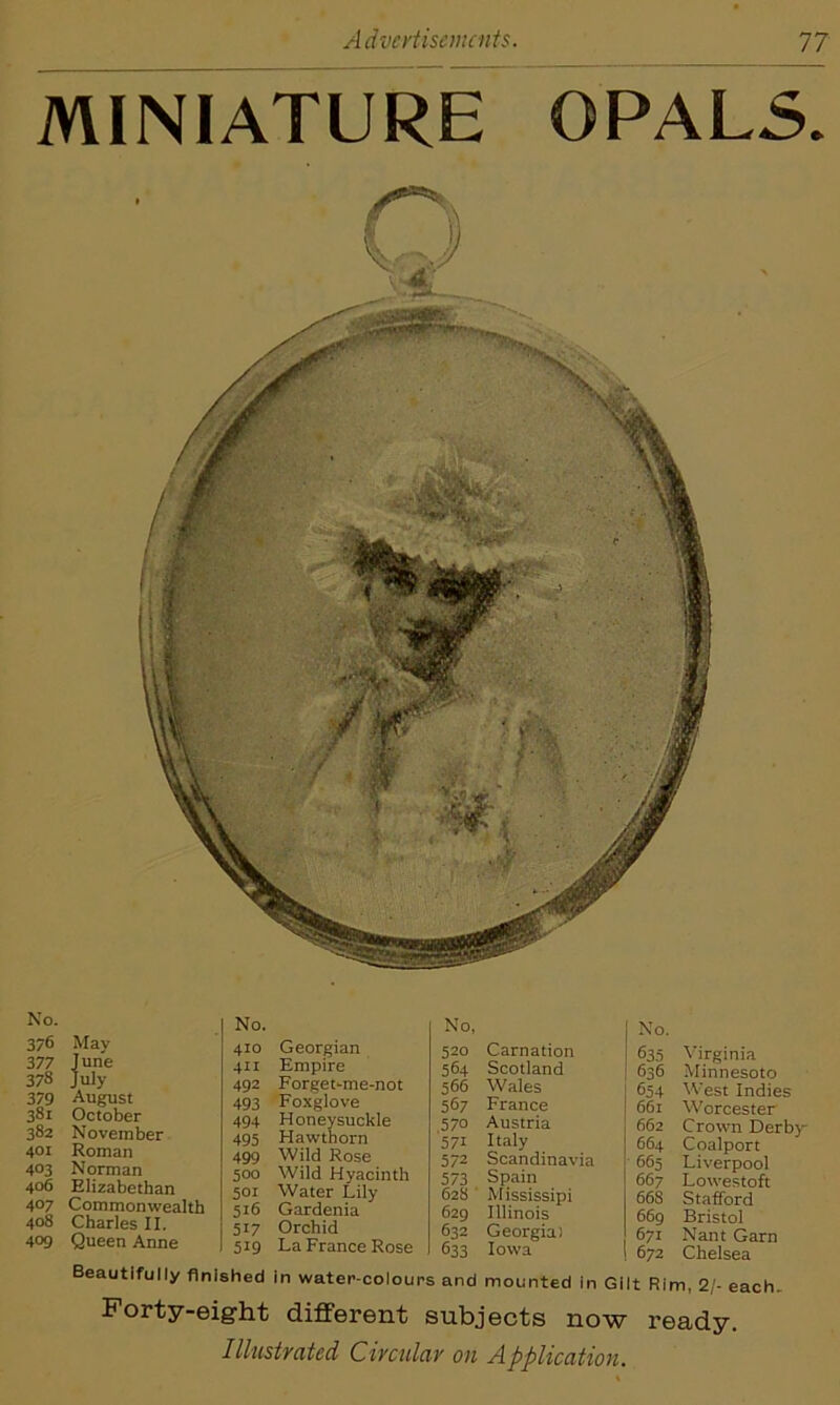 MINIATURE OPALS. No. 376 377 378 379 381 382 401 403 406 407 408 409 May June uly August October November Roman Norman Elizabethan Commonwealth Charles II. Queen Anne No. 410 Georgian 411 Empire 492 Forget-me-not 493 Foxglove 494 Honeysuckle 495 Hawthorn 499 Wild Rose 500 Wild Hyacinth 501 Water Lily 516 Gardenia 517 Orchid 519 La France Rose No, 520 Carnation 564 Scotland 566 Wales 567 France 570 Austria 571 Italy 572 Scandinavia 573 Spain 628 Mississipi 629 Illinois 632 Georgia) 633 Iowa j No. 635 Virginia | 636 Minnesoto j 654 West Indies 661 Worcester j 662 Crown Derby | 664 Coalport 665 Liverpool 667 Lowestoft 66S Stafford 669 Bristol 671 Nant Garn 672 Chelsea Beautifully finished in water-colours and mounted in Gilt Rim, 2/- each Forty-eight different subjects now ready. Illustrated Circular on Application.