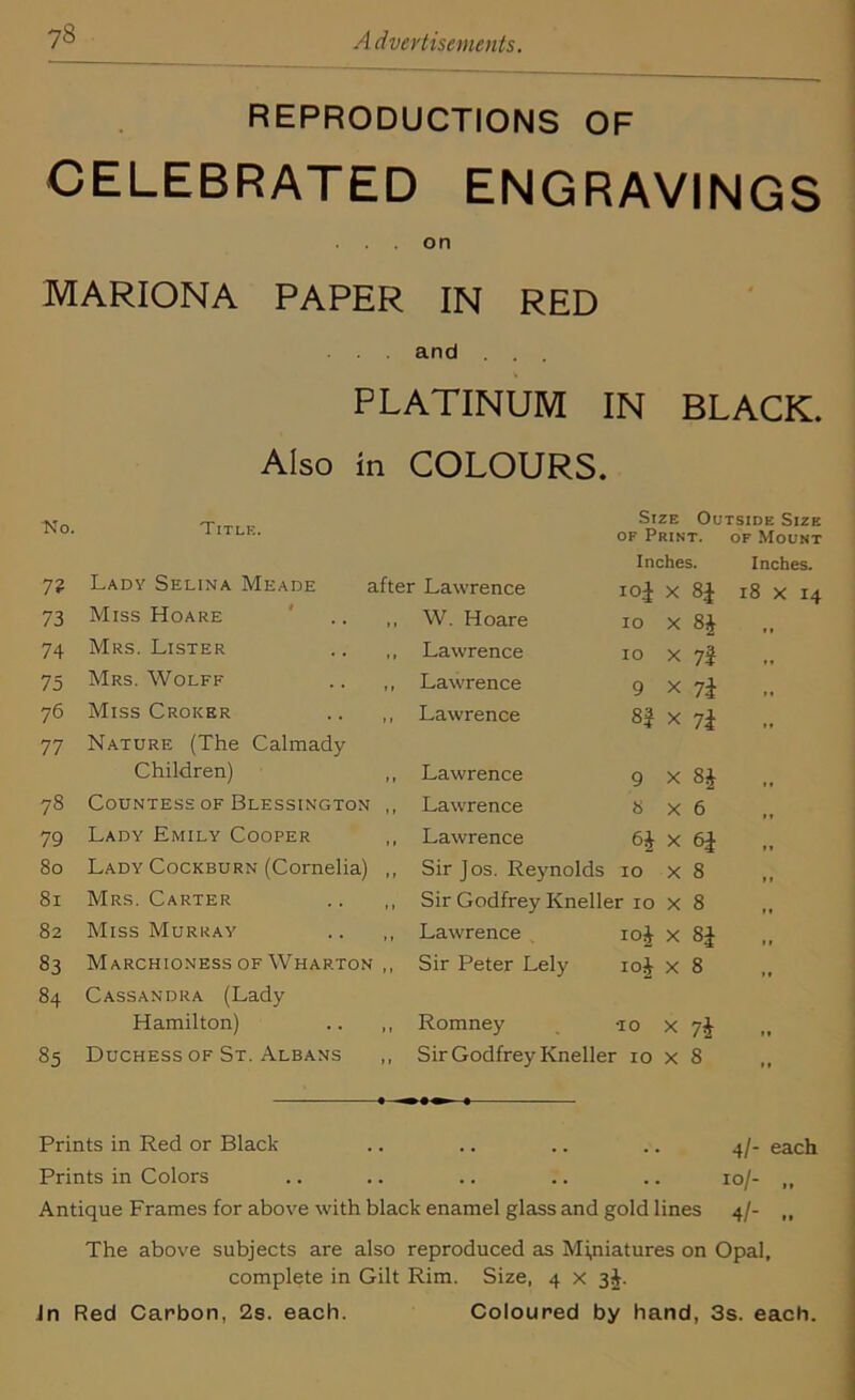REPRODUCTIONS OF CELEBRATED ENGRAVINGS . . on MARIONA PAPER IN RED and . . . PLATINUM IN BLACK. Also in COLOURS. No. Title. Size Outside Size of Print. of Mount 7? Lady Selina Meade after Lawrence Inches, iol X 84 Inches. 18 X 14 73 Miss Hoare ' .. , W. Hoare 10 X 8* 74 Mrs. Lister Lawrence IO X 7'i 75 Mrs. Wolff Lawrence 9 X 7i 76 Miss Croker .. ,, Lawrence 8 'i x 7i 77 Nature (The Calmady Children) , Lawrence 9 X 8* • t 78 Countess of Blessington , Lawrence 8 X 6 If 79 Lady Emily Cooper , Lawrence 6£ X I* 80 Lady Cockburn (Cornelia) , Sir Jos. Reynolds 10 X 8 11 81 Mrs. Carter Sir Godfrey Kneller 10 x 8 11 82 Miss Murray .. ,, Lawrence Io£ X H 11 83 Marchioness of Wharton ,, Sir Peter Lely io£ x 8 l» 84 Cassandra (Lady Hamilton) .. ,, Romney TO X 7* It 85 Duchess of St. Albans ,, Sir Godfrey Kneller 10 x 8 11 Prints in Red or Black .. .. .. .. 4/- each Prints in Colors .. .. .. .. .. 10/- ,, Antique Frames for above with black enamel glass and gold lines 4/- „ The above subjects are also reproduced as Miniatures on Opal, complete in Gilt Rim. Size, 4 x 3J. Jn Red Carbon, 2s. each. Coloured by hand, 3s. each.
