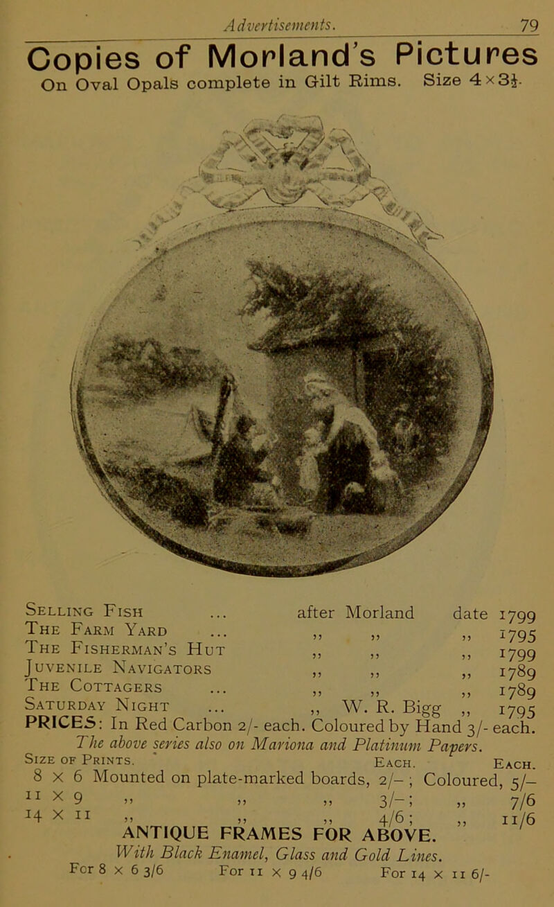 Copies of Morland’s Pictures On Oval Opals complete in Gilt Rims. Size 4 x 3£- Selling Fish The Farm Yard The Fisherman’s Hut Juvenile Navigators The Cottagers Saturday Night after Morland date W. R. Bigg 1799 *795 1799 1789 1789 1795 PRICES: In Red Carbon 2/- each. Coloured by Hand 3/- each. The above series also on Mariona and Platinum Papers Size of Prints ' ^ 8 1 x H Each. 6 Mounted on plate-marked boards, 2/- 9 >> >) >) 3/- 11 >> >> >) 4/67 ANTIQUE FRAMES FOR ABOVE. With Black Enamel, Glass and Gold Lines. For 8x63/6 For 11 X 9 4/6 For 14 x 116/ Each. Coloured, 5/— » 7/6 11/6