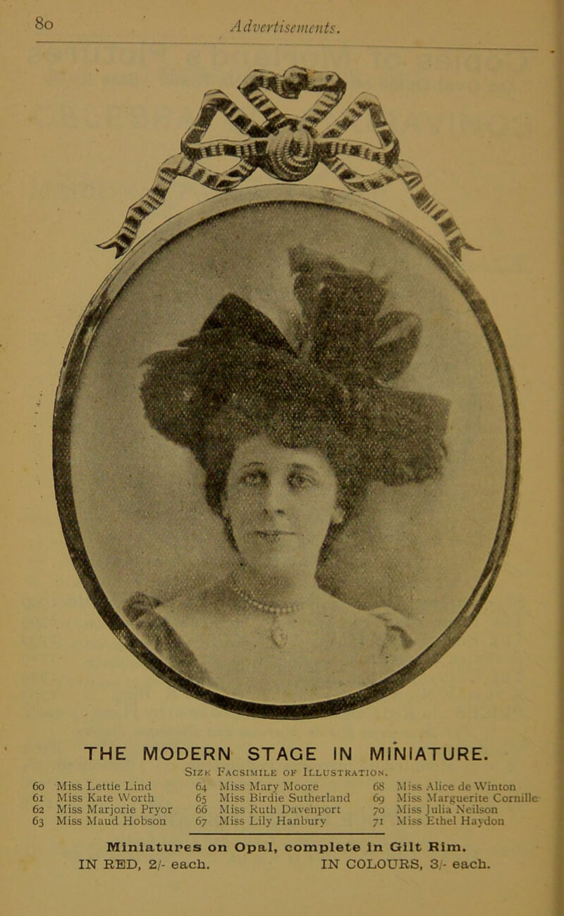 60 61 62 63 THE MODERN STAGE IN MINIATURE. Miss Lettie Lind Miss Kate Worth Miss Marjorie Pryor Miss Maud Hobson Sizk Facsimile ok Illustration. 64 Miss Mary Moore 65 Miss Birdie Sutherland 66 Miss Ruth Davenport 67 Miss Lily Hanbury 68 Miss Alice de Winton 69 Miss Marguerite Cornille 70 Miss Julia Neilson 71 Miss Ethel Haydon Miniatures on Opal, complete in Gilt Rim. IN RED, 21- each. IN COLOURS, 3/- each.